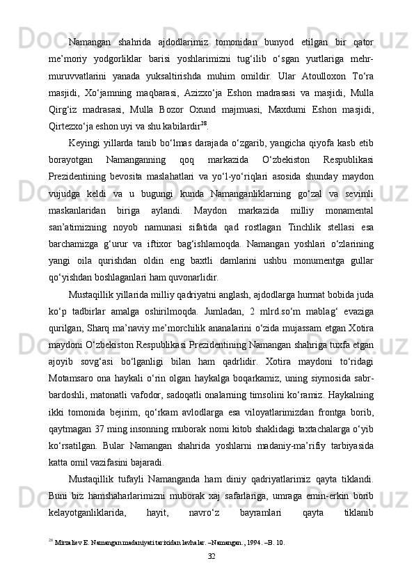 Namangan   shahrida   ajdodlarimiz   tomonidan   bunyod   etilgan   bir   qator
me’moriy   yodgorliklar   barisi   yoshlarimizni   tug‘ilib   o‘sgan   yurtlariga   mehr-
muruvvatlarini   yanada   yuksaltirishda   muhim   omildir.   Ular   Atoulloxon   To‘ra
masjidi,   Xo‘jamning   maqbarasi,   Azizxo‘ja   Eshon   madrasasi   va   masjidi,   Mulla
Qirg‘iz   madrasasi,   Mulla   Bozor   Oxund   majmuasi,   Maxdumi   Eshon   masjidi,
Qirtezxo‘ja eshon uyi va shu kabilardir 28
.
Keyingi   yillarda   tanib   bo‘lmas   darajada   o‘zgarib,   yangicha   qiyofa   kasb   etib
borayotgan   Namanganning   qoq   markazida   O‘zbekiston   Respublikasi
Prezidentining   bevosita   maslahatlari   va   yo‘l-yo‘riqlari   asosida   shunday   maydon
vujudga   keldi   va   u   bugungi   kunda   Namanganliklarning   go‘zal   va   sevimli
maskanlaridan   biriga   aylandi.   Maydon   markazida   milliy   monamental
san’atimizning   noyob   namunasi   sifatida   qad   rostlagan   Tinchlik   stellasi   esa
barchamizga   g‘urur   va   iftixor   bag‘ishlamoqda.   Namangan   yoshlari   o‘zlarining
yangi   oila   qurishdan   oldin   eng   baxtli   damlarini   ushbu   monumentga   gullar
qo‘yishdan boshlaganlari ham quvonarlidir.
Mustaqillik yillarida milliy qadriyatni anglash, ajdodlarga hurmat bobida juda
ko‘p   tadbirlar   amalga   oshirilmoqda.   Jumladan,   2   mlrd.so‘m   mablag‘   evaziga
qurilgan, Sharq ma’naviy me’morchilik ananalarini o‘zida mujassam  etgan Xotira
maydoni O‘zbekiston Respublikasi Prezidentining Namangan shahriga tuxfa etgan
ajoyib   sovg‘asi   bo‘lganligi   bilan   ham   qadrlidir.   Xotira   maydoni   to‘ridagi
Motamsaro   ona   haykali   o‘rin   olgan   haykalga   boqarkamiz,   uning   siymosida   sabr-
bardoshli, matonatli vafodor, sadoqatli onalarning timsolini ko‘ramiz. Haykalning
ikki   tomonida   bejirim,   qo‘rkam   avlodlarga   esa   viloyatlarimizdan   frontga   borib,
qaytmagan 37 ming insonning muborak nomi kitob shaklidagi taxtachalarga o‘yib
ko‘rsatilgan.   Bular   Namangan   shahrida   yoshlarni   madaniy-ma’rifiy   tarbiyasida
katta omil vazifasini bajaradi.
Mustaqillik   tufayli   Namanganda   ham   diniy   qadriyatlarimiz   qayta   tiklandi.
Buni   biz   hamshaharlarimizni   muborak   xaj   safarlariga,   umraga   emin-erkin   borib
kelayotganliklarida,   hayit,   navro‘z   bayramlari   qayta   tiklanib
28
 Mirzaliev E. Namangan madaniyati tarixidan lavhalar. –Namangan., 1994. –B. 10.
32 