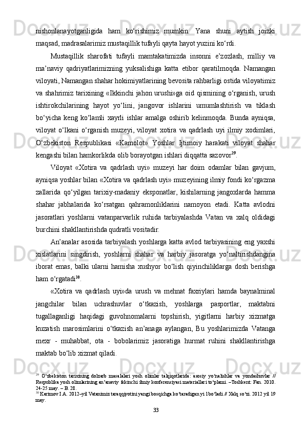 nishonlanayotganligida   ham   ko‘rishimiz   mumkin.   Yana   shuni   aytish   joizki
maqsad, madrasalarimiz mustaqillik tufayli qayta hayot yuzini ko‘rdi.
Mustaqillik   sharofati   tufayli   mamtakatimizda   insonni   e’zozlash,   milliy   va
ma’naviy   qadriyatlarimizning   yuksalishiga   katta   etibor   qaratilmoqda.   Namangan
viloyati, Namangan shahar hokimiyatlarining bevosita rahbarligi ostida viloyatimiz
va shahrimiz tarixining «Ikkinchi  jahon urushi»ga oid qismining o‘rganish, urush
ishtirokchilarining   hayot   yo‘lini,   jangovor   ishlarini   umumlashtirish   va   tiklash
bo‘yicha   keng   ko‘lamli   xayrli   ishlar   amalga   oshirib   kelinmoqda.   Bunda   ayniqsa,
viloyat   o‘lkani   o‘rganish   muzeyi,   viloyat   xotira   va   qadrlash   uyi   ilmiy   xodimlari,
O‘zbekiston   Respublikasi   «Kamolot»   Yoshlar   Ijtimoiy   harakati   viloyat   shahar
kengashi bilan hamkorlikda olib borayotgan ishlari diqqatta sazovor 29
.
Viloyat   «Xotira   va   qadrlash   uyi»   muzeyi   har   doim   odamlar   bilan   gavjum,
ayniqsa yoshlar bilan «Xotira va qadrlash uyi» muzeyining ilmiy fondi ko‘rgazma
zallarida   qo‘yilgan   tarixiy-madaniy   eksponatlar,   kishilarning   jangoxlarda   hamma
shahar   jabhalarida   ko‘rsatgan   qahramonliklarini   namoyon   etadi.   Katta   avlodni
jasoratlari   yoshlarni   vatanparvarlik   ruhida   tarbiyalashda   Vatan   va   xalq   oldidagi
burchini shakllantirishda qudratli vositadir.
An’analar asosida tarbiyalash yoshlarga katta avlod tarbiyasining eng yaxshi
xislatlarini   singdirish,   yoshlarni   shahar   va   harbiy   jasoratga   yo‘naltirishdangina
iborat   emas,   balki   ularni   hamisha   xushyor   bo‘lish   qiyinchiliklarga   dosh   berishga
ham o‘rgatadi 30
.
«Xotira   va   qadrlash   uyi»da   urush   va   mehnat   faxriylari   hamda   baynalminal
jangchilar   bilan   uchrashuvlar   o‘tkazish,   yoshlarga   pasportlar,   maktabni
tugallaganligi   haqidagi   guvohnomalarni   topshirish,   yigitlarni   harbiy   xizmatga
kuzatish   marosimlarini   o‘tkazish   an’anaga   aylangan,   Bu   yoshlarimizda   Vatanga
mexr   -   muhabbat,   ota   -   bobolarimiz   jasoratiga   hurmat   ruhini   shakllantirishga
maktab bo‘lib xizmat qiladi.
29
  O‘zbekiston   tarixining   dolzarb   masalalari   yosh   olimlar   talqiqotlarida:   asosiy   yo‘nalishlar   va   yondashuvlar   //
Respublika yosh olimlarining an’anaviy ikkinchi ilmiy konferensiyasi  materiallari to‘plami. –Toshkent: Fan. 2010.
24-25 may. – B. 28.
30
 Karimov I.A. 2012–yil Vatanimiz taraqqiyotini yangi bosqichga ko‘taradigan yi l bo‘ladi.// Xalq so‘zi. 2012 yil 19
may.
33 