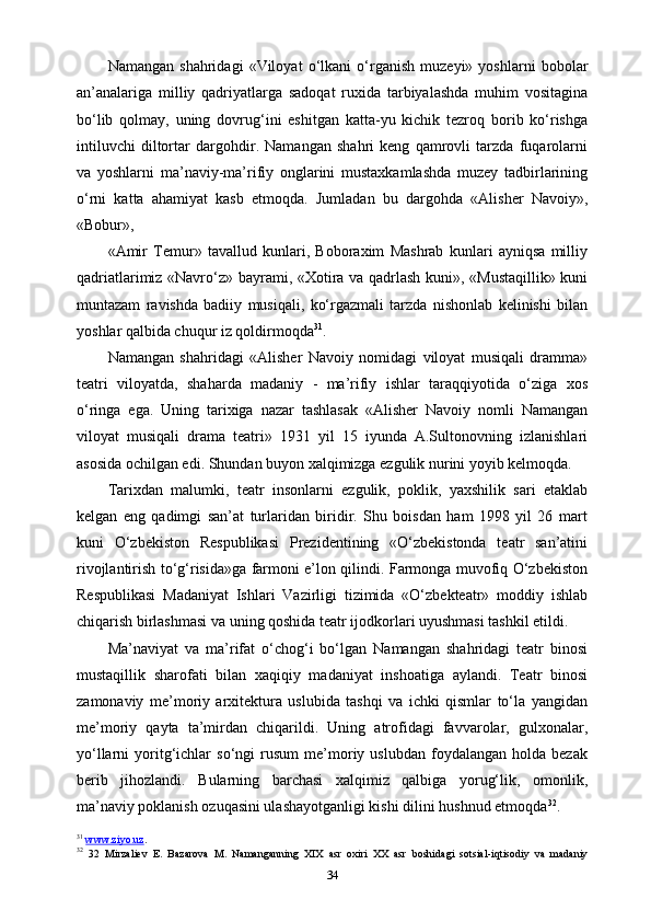 Namangan   shahridagi   «Viloyat   o‘lkani   o‘rganish   muzeyi»   yoshlarni   bobolar
an’analariga   milliy   qadriyatlarga   sadoqat   ruxida   tarbiyalashda   muhim   vositagina
bo‘lib   qolmay,   uning   dovrug‘ini   eshitgan   katta-yu   kichik   tezroq   borib   ko‘rishga
intiluvchi   diltortar   dargohdir.   Namangan   shahri   keng   qamrovli   tarzda   fuqarolarni
va   yoshlarni   ma’naviy-ma’rifiy   onglarini   mustaxkamlashda   muzey   tadbirlarining
o‘rni   katta   ahamiyat   kasb   etmoqda.   Jumladan   bu   dargohda   «Alisher   Navoiy»,
«Bobur»,
«Amir   Temur»   tavallud   kunlari,   Boboraxim   Mashrab   kunlari   ayniqsa   milliy
qadriatlarimiz «Navro‘z» bayrami, «Xotira va qadrlash kuni», «Mustaqillik» kuni
muntazam   ravishda   badiiy   musiqali,   ko‘rgazmali   tarzda   nishonlab   kelinishi   bilan
yoshlar qalbida chuqur iz qoldirmoqda 31
.
Namangan   shahridagi   «Alisher   Navoiy   nomidagi   viloyat   musiqali   dramma»
teatri   viloyatda,   shaharda   madaniy   -   ma’rifiy   ishlar   taraqqiyotida   o‘ziga   xos
o‘ringa   ega.   Uning   tarixiga   nazar   tashlasak   «Alisher   Navoiy   nomli   Namangan
viloyat   musiqali   drama   teatri»   1931   yil   15   iyunda   A.Sultonovning   izlanishlari
asosida ochilgan edi. Shundan buyon xalqimizga ezgulik nurini yoyib kelmoqda.
Tarixdan   malumki,   teatr   insonlarni   ezgulik,   poklik,   yaxshilik   sari   еtaklab
kelgan   eng   qadimgi   san’at   turlaridan   biridir.   Shu   boisdan   ham   1998   yil   26   mart
kuni   O‘zbekiston   Respublikasi   Prezidentining   «O‘zbekistonda   teatr   san’atini
rivojlantirish to‘g‘risida»ga farmoni e’lon qilindi. Farmonga muvofiq O‘zbekiston
Respublikasi   Madaniyat   Ishlari   Vazirligi   tizimida   «O‘zbekteatr»   moddiy   ishlab
chiqarish birlashmasi va uning qoshida teatr ijodkorlari uyushmasi tashkil etildi.
Ma’naviyat   va   ma’rifat   o‘chog‘i   bo‘lgan   Namangan   shahridagi   teatr   binosi
mustaqillik   sharofati   bilan   xaqiqiy   madaniyat   inshoatiga   aylandi.   Teatr   binosi
zamonaviy   me’moriy   arxitektura   uslubida   tashqi   va   ichki   qismlar   to‘la   yangidan
me’moriy   qayta   ta’mirdan   chiqarildi.   Uning   atrofidagi   favvarolar,   gulxonalar,
yo‘llarni   yoritg‘ichlar   so‘ngi   rusum   me’moriy  uslubdan   foydalangan   holda  bezak
berib   jihozlandi.   Bularning   barchasi   xalqimiz   qalbiga   yorug‘lik,   omonlik,
ma’naviy poklanish ozuqasini ulashayotganligi kishi dilini hushnud etmoqda 32
.
31
  www.ziyo.uz . 
32
  32   Mirzaliev   E.   Bazarova   M.   Namanganning   XIX   asr   oxiri   XX   asr   boshidagi   sotsial-iqtisodiy   va   madaniy
34 