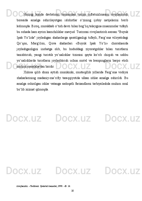Hozirgi   kunda   davlatimiz   tomonidan   turizm   infratuzilmasini   rivojlantirish
borasida   amalga   oshirilayotgan   islohotlar   o‘zining   ijobiy   natijalarini   berib
kelmoqda. Biroq, murakkab o‘tish davri bilan bog‘liq talaygina muammolar tufayli
bu sohada ham ayrim kamchiliklar mavjud. Turizmni rivojlantirish asosan "Buyuk
Ipak   Yo‘lida"   joylashgan   shaharlarga   qaratilganligi   tufayli,   Farg‘ona   viloyatidagi
Qo‘qon,   Marg‘ilon,   Quva   shaharlari   «Buyuk   Ipak   Yo‘li»   chorrahasida
joylashganligini   inobatga   olib,   bu   hududdagi   ziyoratgohlar   bilan   turistlarni
tanishtirish,   yangi   turistik   yo‘nalishlar   tizimini   qayta   ko‘rib   chiqish   va   ushbu
yo‘nalishlarda   turistlarni   joylashtirish   uchun   motel   va   kempinglarni   barpo   etish
muhim masalalardan biridir.
Xulosa   qilib   shuni   aytish   mumkinki,   mustaqillik   yillarida   Farg‘ona   vodiysi
shaharlarining   madaniy-ma’rifiy   taraqqiyotida   ulkan   ishlar   amalga   oshirildi.   Bu
amalga oshirilgan ishlar  vatanga sadoqatli  farzandlarni  tarbiyalashda muhim omil
bo‘lib xizmat qilmoqda.
rivojlanishi. –Toshkent: Qatortol-kamolot, 1998. –B. 16.
35 