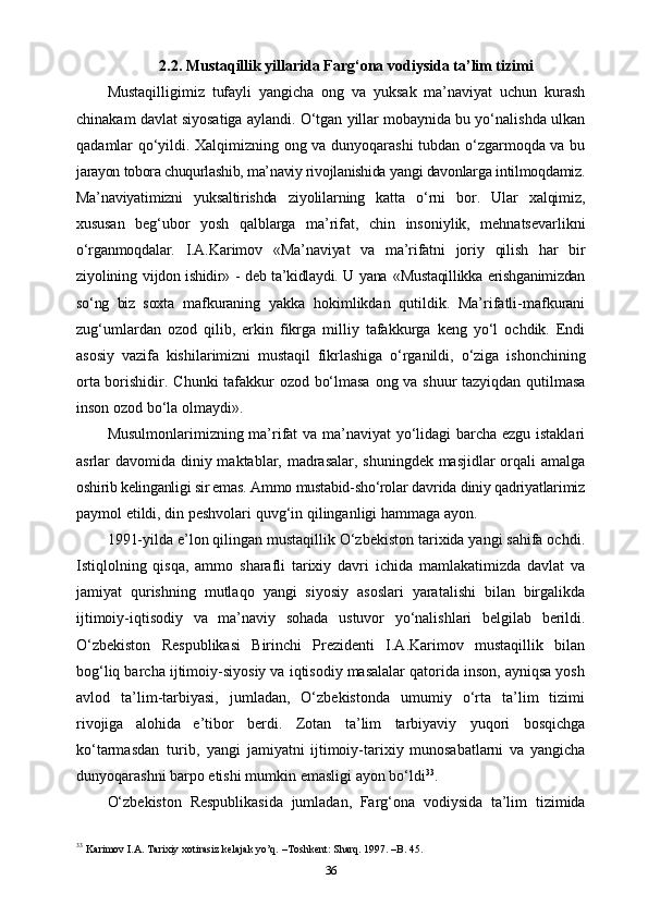 2.2. Mustaqillik yillarida Farg‘ona vodiysida ta’lim tizimi
Mustaqilligimiz   tufayli   yangicha   ong   va   yuksak   ma’naviyat   uchun   kurash
chinakam davlat siyosatiga aylandi. O‘tgan yillar mobaynida bu yo‘nalishda ulkan
qadamlar qo‘yildi. Xalqimizning ong va dunyoqarashi  tubdan o‘zgarmoqda va bu
jarayon tobora chuqurlashib, ma’naviy rivojlanishida  yangi davonlarga intilmoqdamiz.
Ma’naviyatimizni   yuksaltirishda   ziyolilarning   katta   o‘rni   bor.   Ular   xalqimiz,
xususan   beg‘ubor   yosh   qalblarga   ma’rifat,   chin   insoniylik,   mehnatsevarlikni
o‘rganmoqdalar.   I.A.Karimov   «Ma’naviyat   va   ma’rifatni   joriy   qilish   har   bir
ziyolining   vijdon ishidir» - deb ta’kidlaydi. U yana   «Mustaqillikka erishganimizdan
so‘ng   biz   soxta   mafkuraning   yakka   hokimlikdan   qutildik.   Ma’rifatli-mafkurani
zug‘umlardan   ozod   qilib,   erkin   fikrga   milliy   tafakkurga   keng   yo‘l   ochdik.   Endi
asosiy   vazifa   kishilarimizni   mustaqil   fikrlashiga   o‘rganildi,   o‘ziga   ishonchining
orta borishidir.   Chunki   tafakkur   ozod   bo‘lmasa   ong   va   shuur   tazyiqdan   qutilmasa
inson   ozod   bo‘la   olmaydi».
Musulmonlarimizning ma’rifat va ma’naviyat yo‘lidagi barcha ezgu istaklari
asrlar davomida diniy maktablar, madrasalar, shuningdek masjidlar  orqali amalga
oshirib kelinganligi sir emas. Ammo mustabid-sho‘rolar  davrida diniy qadriyatlarimiz
paymol   etildi,   din   peshvolari   quvg‘in   qilinganligi   hammaga   ayon.
1991-yilda e’lon qilingan mustaqillik O‘zbekiston tarixida yangi sahifa ochdi.
Istiqlolning   qisqa,   ammo   sharafli   tarixiy   davri   ichida   mamlakatimizda   davlat   va
jamiyat   qurishning   mutlaqo   yangi   siyosiy   asoslari   yaratalishi   bilan   birgalikda
ijtimoiy-iqtisodiy   va   ma’naviy   sohada   ustuvor   yo‘nalishlari   belgilab   berildi.
O‘zbekiston   Respublikasi   Birinchi   Prezidenti   I.A.Karimov   mustaqillik   bilan
bog‘liq barcha   ijtimoiy-siyosiy va iqtisodiy masalalar qatorida inson, ayniqsa yosh
avlod   ta’lim-tarbiyasi,   jumladan,   O‘zbekistonda   umumiy   o‘rta   ta’lim   tizimi
rivojiga   alohida   e’tibor   berdi.   Zotan   ta’lim   tarbiyaviy   yuqori   bosqichga
ko‘tarmasdan   turib,   yangi   jamiyatni   ijtimoiy-tarixiy   munosabatlarni   va   yangicha
dunyoqarashni barpo etishi   mumkin   emasligi   ayon   bo‘ldi 33
.
O‘zbekiston   Respublikasida   jumladan,   Farg‘ona   vodiysida   ta’lim   tizimida
33
 Karimov I.A. Tarixiy xotirasiz kelajak yo’q. –Toshkent: Sharq. 1997. –B. 45.
36 