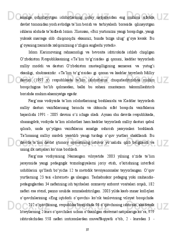 amalga   oshirilayotgan   islohotlarning   ijobiy   natijalaridan   eng   muhimi   sifatida
davlat   tomonidan   yosh   avlodga   ta’lim   berish   va   tarbiyalash   borasida   qilinayotgan
ishlarni alohida ta’kidlash lozim. Xususan, «Biz yurtimizni yangi bosqichga, yangi
yuksak   marraga   olib   chiqmoqchi   ekanmiz,   bunda   bizga   ulug‘   g‘oya   kerak.   Bu
g‘oyaning   zamirida   xalqimizning   o‘zligini   anglashi   yotadi».
Islom   Karimovning   rahnamoligi   va   bevosita   ishtirokida   ishlab   chiqilgan
O‘zbekiston   Respublikasining   «Ta’lim   to‘g‘risida»   gi   qonuni,   kadrlar   tayyorlash
milliy   modeli   va   dasturi   O‘zbekiston   mustaqilligining   samarasi   va   yutug‘i
ekanligi,   shubxasizdir.   «Ta’lim   to‘g‘risida»   gi   qonun   va   kadrlar   tayerlash   Milliy
dasturi   (1997   y)   respublikada   ta’lim   islohotlarini   chuqurlashtirishda   muhim
bosqichigina   bo‘lib   qolmasdan,   balki   bu   sohani   muntazam   takomillashtirib
borishda   muhim   ahamiyatga   egadir.
Farg‘ona   vodiysida   ta’lim   islohotlarining   boshlanishi   va   Kadrlar   tayyorlash
milliy   dasturi   vazifalarining   birinchi   va   ikkinchi   sifat   bosqichi   vazifalarini
bajarilishi   1991   -   2005   davrini   o‘z   ichiga   oladi.   Aynan   shu   davrda   respublikada,
shuningdek, vodiyda ta’lim islohotlari ham kadrlar tayyorlash milliy dasturi qabul
qilinib,   unda   qo‘yilgan   vazifalarini   amalga   oshirish   jarayonlari   boshlandi.
Ta’limning   milliy   modeli   yaratilib   yangi   turdagi   o‘quv   yurtlari   shakllandi.   Bu
davrda   ta’lim   davlat   ijtimoiy   siyosatining   ustuvor   yo‘nalishi   qilib   belgilandi   va
uning   ilk   natijalari   ko‘rina   boshladi.
Farg‘ona   vodiysining   Namangan   viloyatida   2003   yilning   o‘zida   ta’lim
jarayonida   yangi   pedagogik   texnologiyalarni   joriy   etish,   o‘kitishning   interfaol
uslublarini   qo‘llash   bo‘yicha   12   ta   metodik   tavsiyanomalar   tayyorlangan.   O‘quv
yurtlarning   23   tasi   «Internet»   ga   ulangan.   Tashabuskor   pedagog   yoki   muhandis -
pedagoglardan 34 nafarining ish tajribalari ommaviy axborot vositalari orqali, 182
nafari esa stend, panno usulida ommalashtirilgan. 2003 yilda kasb-xunar kollejlari
o‘quvchilarining   «Eng   iqtidorli   o‘quvchi»   ko‘rik   tanlovining   viloyat   bosqichida
212   o‘quvchining,   respublika   bosqichida   96   o‘quvchining   ishtiroki,   akademik
litseylarning 2-kurs o‘quvchilari uchun o‘tkazilgan eksternat natijalariga ko‘ra, 979
ishtirokchidan   558   nafari   imtixonlardan   muvaffaqiyatli   o‘tib,   2   -   kursdan   3   -
37 