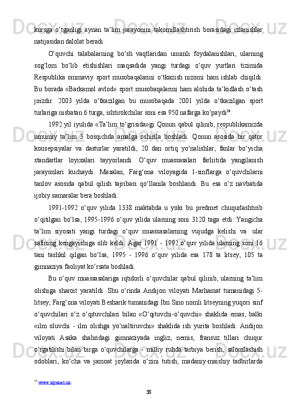 kursga   o‘tganligi   aynan   ta’lim   jarayonini   takomillashtirish   borasidagi   izlanishlar
natijasidan dalolat   beradi.
O‘quvchi   talabalarning   bo‘sh   vaqtlaridan   unumli   foydalanishlari,   ularning
sog‘lom   bo‘lib   etishishlari   maqsadida   yangi   turdagi   o‘quv   yurtlari   tizimida
Respublika   ommaviy   sport   musobaqalarini   o‘tkazish   nizomi   ham   ishlab   chiqildi.
Bu borada «Barkamol  avlod» sport  musobaqalarini  ham alohida ta’kidlash  o‘tash
joizdir.   2003   yilda   o‘tkazilgan   bu   musobaqada   2001   yilda   o‘tkazilgan   sport
turlariga   nisbatan 6   turga,   ishtirokchilar   soni esa   950   nafarga   ko‘paydi 34
.
1992 yil  iyulida «Ta’lim  to‘grisida»gi  Qonun qabul  qilinib, respublikamizda
umumiy   ta’lim   3   bosqichda   amalga   oshirila   boshladi.   Qonun   asosida   bir   qator
konsepsiyalar   va   dasturlar   yaratildi,   20   dan   ortiq   yo‘nalishlar,   fanlar   bo‘yicha
standartlar   loyixalari   tayyorlandi.   O‘quv   muassasalari   farliitida   yangilanish
jarayonlari   kuchaydi.   Masalan,   Farg‘ona   viloyagida   1-sinflarga   o‘quvchilarni
tanlov   asosida   qabul   qilish   tajribasi   qo‘llanila   boshlandi.   Bu   esa   o‘z   navbatida
ijobiy samaralar   bera   boshladi.
1991-1992   o‘quv   yilida   1338   maktabda   u   yoki   bu   predmet   chuqurlashtirib
o‘qitilgan   bo‘lsa,   1995-1996  o‘quv   yilida   ularning  soni   3120  taga   etdi.   Yangicha
ta’lim   siyosati   yangi   turdagi   o‘quv   muassasalarning   vujudga   kelishi   va   ular
safining kengayishiga  olib keldi. Agar  1991 - 1992 o‘quv yilida ularning soni 16
tani   tashkil   qilgan   bo‘lsa,   1995   -   1996   o‘quv   yilida   esa   178   ta   litsey,   105   ta
gimnaziya faoliyat   ko‘rsata boshladi.
Bu   o‘quv   muassasalariga   iqtidorli   o‘quvchilar   qabul   qilinib,   ularning   ta’lim
olishiga   sharoit   yaratildi.   Shu   o‘rinda   Andijon   viloyati   Marhamat   tumanidagi   5-
litsey, Farg‘ona viloyati Besharik tumanidagi Ibn Sino nomli litseyning yuqori sinf
o‘quvchilari   o‘z   o‘qituvchilari   bilan   «O‘qituvchi-o‘quvchi»   shaklida   emas,   balki
«ilm   oluvchi   -   ilm   olishga   yo‘naltiruvchi»   shaklida   ish   yurita   boshladi.   Andijon
viloyati   Asaka   shahridagi   gimnaziyada   ingliz,   nemis,   fransuz   tillari   chuqur
o‘rgatilishi   bilan   birga   o‘quvchilarga   -   milliy   ruhda   tarbiya   berish,   salomlashish
odoblari,   ko‘cha   va   jamoat   joylarida   o‘zini   tutish,   madaniy-maishiy   tadbirlarda
34
  www.ziyonet.uz . 
38 