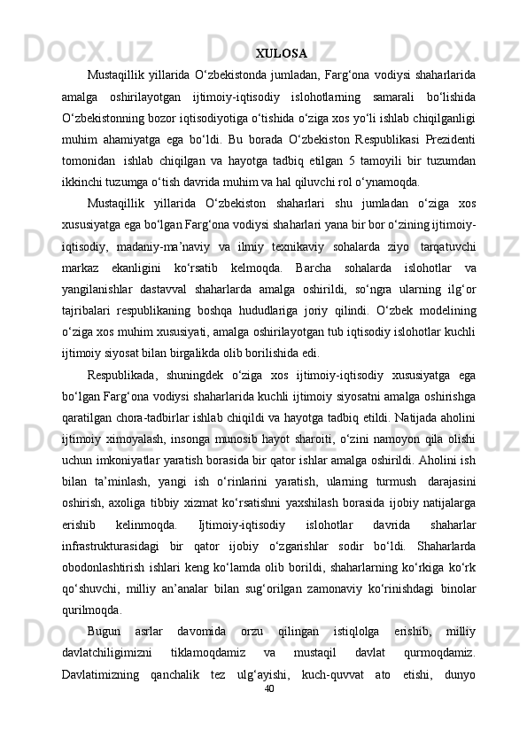 XULOSA
Mustaqillik   yillarida   O‘zbekistonda   jumladan,   Farg‘ona   vodiysi   shaharlarida
amalga   oshirilayotgan   ijtimoiy-iqtisodiy   islohotlarning   samarali   bo‘lishida
O‘zbekistonning bozor iqtisodiyotiga o‘tishida o‘ziga xos yo‘li ishlab chiqilganligi
muhim   ahamiyatga   ega   bo‘ldi.   Bu   borada   O‘zbekiston   Respublikasi   Prezidenti
tomonidan   ishlab   chiqilgan   va   hayotga   tadbiq   etilgan   5   tamoyili   bir   tuzumdan
ikkinchi tuzumga   o‘tish   davrida muhim   va hal qiluvchi   rol o‘ynamoqda.
Mustaqillik   yillarida   O‘zbekiston   shaharlari   shu   jumladan   o‘ziga   xos
xususiyatga ega bo‘lgan Farg‘ona vodiysi shaharlari yana bir bor o‘zining ijtimoiy-
iqtisodiy,   madaniy-ma’naviy   va   ilmiy   texnikaviy   sohalarda   ziyo   tarqatuvchi
markaz   ekanligini   ko‘rsatib   kelmoqda.   Barcha   sohalarda   islohotlar   va
yangilanishlar   dastavval   shaharlarda   amalga   oshirildi,   so‘ngra   ularning   ilg‘or
tajribalari   respublikaning   boshqa   hududlariga   joriy   qilindi.   O‘zbek   modelining
o‘ziga xos muhim xususiyati, amalga oshirilayotgan tub iqtisodiy islohotlar kuchli
ijtimoiy   siyosat   bilan   birgalikda olib   borilishida edi.
Respublikada,   shuningdek   o‘ziga   xos   ijtimoiy-iqtisodiy   xususiyatga   ega
bo‘lgan Farg‘ona vodiysi shaharlarida kuchli ijtimoiy siyosatni amalga oshirishga
qaratilgan chora-tadbirlar ishlab chiqildi va hayotga tadbiq etildi. Natijada aholini
ijtimoiy   ximoyalash,   insonga   munosib   hayot   sharoiti,   o‘zini   namoyon   qila   olishi
uchun imkoniyatlar yaratish borasida bir qator ishlar amalga oshirildi. Aholini ish
bilan   ta’minlash,   yangi   ish   o‘rinlarini   yaratish,   ularning   turmush   darajasini
oshirish,   axoliga   tibbiy   xizmat   ko‘rsatishni   yaxshilash   borasida   ijobiy   natijalarga
erishib   kelinmoqda.   Ijtimoiy-iqtisodiy   islohotlar   davrida   shaharlar
infrastrukturasidagi   bir   qator   ijobiy   o‘zgarishlar   sodir   bo‘ldi.   Shaharlarda
obodonlashtirish   ishlari   keng   ko‘lamda   olib   borildi,   shaharlarning   ko‘rkiga   ko‘rk
qo‘shuvchi,   milliy   an’analar   bilan   sug‘orilgan   zamonaviy   ko‘rinishdagi   binolar
qurilmoqda.
Bugun   asrlar   davomida   orzu   qilingan   istiqlolga   erishib,   milliy
davlatchiligimizni   tiklamoqdamiz   va   mustaqil   davlat   qurmoqdamiz.
Davlatimizning   qanchalik   tez   ulg‘ayishi,   kuch-quvvat   ato   etishi,   dunyo
40 