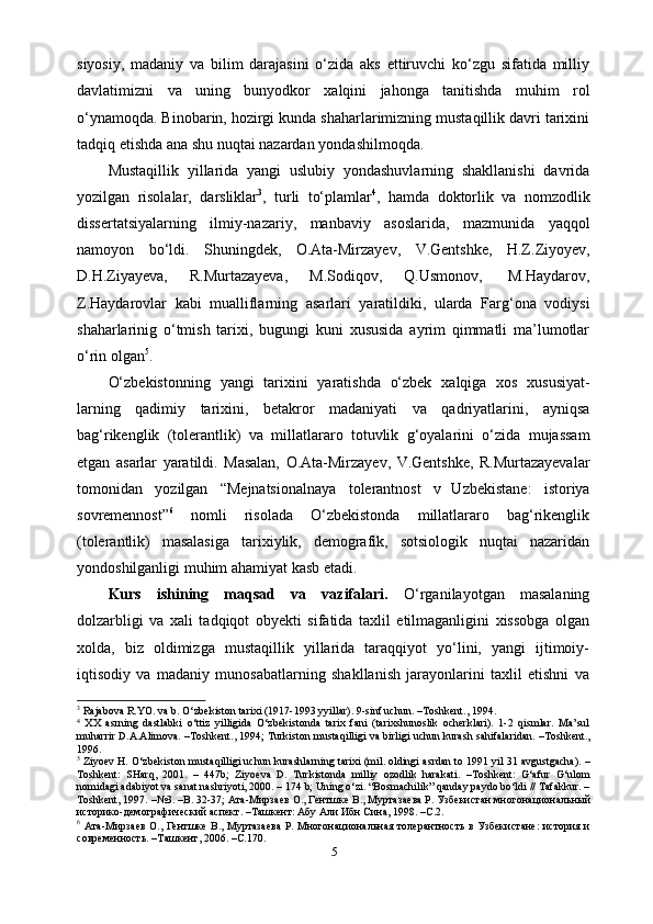 siyosiy,   madaniy   va   bilim   darajasini   o‘zida   aks   ettiruvchi   ko‘zgu   sifatida   milliy
davlatimizni   va   uning   bunyodkor   xalqini   jahonga   tanitishda   muhim   rol
o‘ynamoqda. Binobarin, hozirgi kunda shaharlarimizning mustaqillik davri tarixini
tadqiq etishda   ana shu nuqtai nazardan   yondashilmoqda.
Mustaqillik   yillarida   yangi   uslubiy   yondashuvlarning   shakllanishi   davrida
yozilgan   risolalar,   darsliklar 3
,   turli   to‘plamlar 4
,   hamda   doktorlik   va   nomzodlik
dissertatsiyalarning   ilmiy-nazariy,   manbaviy   asoslarida,   mazmunida   yaqqol
namoyon   bo‘ldi.   Shuningdek,   O.Ata-Mirzayev,   V.Gentshke,   H.Z.Ziyoyev,
D.H.Ziyayeva,   R.Murtazayeva,   M.Sodiqov,   Q.Usmonov,   M.Haydarov,
Z.Haydarovlar   kabi   mualliflarning   asarlari   yaratildiki,   ularda   Farg‘ona   vodiysi
shaharlarinig   o‘tmish   tarixi,   bugungi   kuni   xususida   ayrim   qimmatli   ma’lumotlar
o‘rin   olgan 5
.
O‘zbekistonning   yangi   tarixini   yaratishda   o‘zbek   xalqiga   xos   xususiyat-
larning   qadimiy   tarixini,   betakror   madaniyati   va   qadriyatlarini,   ayniqsa
bag‘rikenglik   (tolerantlik)   va   millatlararo   totuvlik   g‘oyalarini   o‘zida   mujassam
etgan   asarlar   yaratildi.   Masalan,   O.Ata-Mirzayev,   V.Gentshke,   R.Murtazayevalar
tomonidan   yozilgan   “Mejnatsionalnaya   tolerantnost   v   Uzbekistane:   istoriya
sovremennost” 6
  nomli   risolada   O‘zbekistonda   millatlararo   bag‘rikenglik
(tolerantlik)   masalasiga   tarixiylik,   demografik,   sotsiologik   nuqtai   nazaridan
yondoshilganligi muhim ahamiyat kasb etadi.
Kurs   ishining   maqsad   va   vazifalari.   O‘rganilayotgan   masalaning
dolzarbligi   va   xali   tadqiqot   obyekti   sifatida   taxlil   etilmaganligini   xissobga   olgan
xolda,   biz   oldimizga   mustaqillik   yillarida   taraqqiyot   yo‘lini,   yangi   ijtimoiy-
iqtisodiy   va   madaniy   munosabatlarning   shakllanish   jarayonlarini   taxlil   etishni   va
3
 Rajabova R.YO. va b. O‘zbekiston tarixi (1917-1993 yyillar). 9-sinf uchun. –Toshkent., 1994.
4
  XX   asrning   dastlabki   o‘ttiz   yilligida   O‘zbekistonda   tarix   fani   (tarixshunoslik   ocherklari).   1-2   qismlar.   Ma’sul
muharrir D.A.Alimova. –Toshkent., 1994; Turkiston mustaqilligi va birligi uchun kurash sahifalaridan. –Toshkent.,
1996.
5
 Ziyoev H. O‘zbekiston mustaqilligi uchun kurashlarning tarixi (mil. oldingi asrdan to 1991 yil 31 avgustgacha). –
Toshkent:   SHarq,   2001.   –   447b;   Ziyoeva   D.   Turkistonda   milliy   ozodlik   harakati.   –Toshkent:   G‘afur   G‘ulom
nomidagi adabiyot va sanat nashriyoti, 2000. – 174 b; Uning o‘zi. “Bosmachilik” qanday paydo bo‘ldi // Tafakkur. –
Toshkent, 1997. –№3. –B. 32-37; Ата-Мирзаев О., Гентшке В., Муртазаева Р. Узбекистан многонациональный
историко-демографический аспект. –Ташкент: Абу Али Ибн Сина, 1998. –С.2.
6
  Ата-Мирзаев О., Гентшке В., Муртазаева Р. Многонациональная толерантность в Узбекистане: история и
современность. –Ташкент, 2006. –С.170.
5 