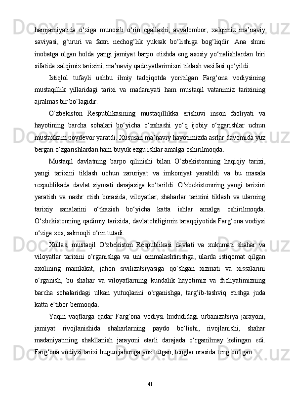 hamjamiyatida   o‘ziga   munosib   o‘rin   egallashi,   avvalombor,   xalqimiz   ma’naviy
saviyasi,   g‘ururi   va   faxri   nechog‘lik   yuksak   bo‘lishiga   bog‘liqdir.   Ana   shuni
inobatga  olgan   holda   yangi   jamiyat   barpo   etishda   eng   asosiy   yo‘nalishlardan   biri
sifatida xalqimiz tarixini, ma’naviy qadriyatlarimizni tiklash vazifasi qo‘yildi.
Istiqlol   tufayli   ushbu   ilmiy   tadqiqotda   yoritilgan   Farg‘ona   vodiysining
mustaqillik   yillaridagi   tarixi   va   madaniyati   ham   mustaqil   vatanimiz   tarixining
ajralmas bir bo‘lagidir.
O‘zbekiston   Respublikasining   mustaqillikka   erishuvi   inson   faoliyati   va
hayotining   barcha   sohalari   bo‘yicha   o‘xshashi   yo‘q   ijobiy   o‘zgarishlar   uchun
mustaxkam poydevor yaratdi. Xususan ma’naviy hayotimizda asrlar davomida yuz
bergan o‘zgarishlardan ham buyuk ezgu ishlar amalga oshirilmoqda.
Mustaqil   davlatning   barpo   qilinishi   bilan   O‘zbekistonning   haqiqiy   tarixi,
yangi   tarixini   tiklash   uchun   zaruriyat   va   imkoniyat   yaratildi   va   bu   masala
respublikada   davlat   siyosati   darajasiga   ko‘tarildi.   O‘zbekistonning   yangi   tarixini
yaratish   va   nashr   etish   borasida,   viloyatlar,   shaharlar   tarixini   tiklash   va   ularning
tarixiy   sanalarini   o‘tkazish   bo‘yicha   katta   ishlar   amalga   oshirilmoqda.
O‘zbekistonning qadimiy tarixida, davlatchiligimiz taraqqiyotida Farg‘ona vodiysi
o‘ziga xos, salmoqli o‘rin tutadi.
Xullas,   mustaqil   O‘zbekiston   Respublikasi   davlati   va   xukumati   shahar   va
viloyatlar   tarixini   o‘rganishga   va   uni   ommalashtirishga,   ularda   istiqomat   qilgan
axolining   mamlakat,   jahon   sivilizatsiyasiga   qo‘shgan   xizmati   va   xissalarini
o‘rganish,   bu   shahar   va   viloyatlarning   kundalik   hayotimiz   va   faoliyatimizning
barcha   sohalaridagi   ulkan   yutuqlarini   o‘rganishga,   targ‘ib-tashviq   etishga   juda
katta e’tibor bermoqda.
Yaqin   vaqtlarga   qadar   Farg‘ona   vodiysi   hududidagi   urbanizatsiya   jarayoni,
jamiyat   rivojlanishida   shaharlarning   paydo   bo‘lishi,   rivojlanishi,   shahar
madaniyatining   shakllanish   jarayoni   etarli   darajada   o‘rganilmay   kelingan   edi.
Farg‘ona vodiysi tarixi bugun jahonga yuz tutgan, tenglar orasida teng bo‘lgan 
41 