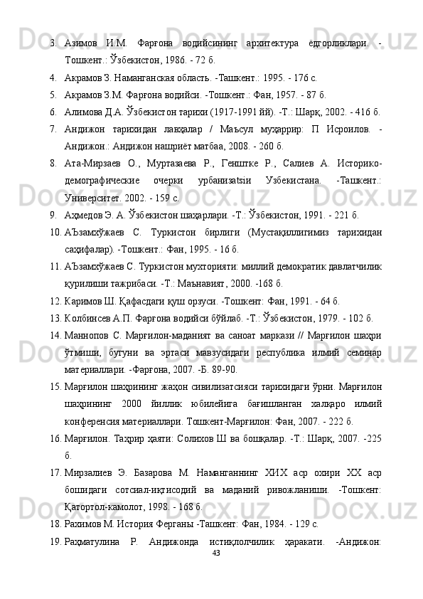 3. Азимов   И.М.   Фарғона   водийсининг   архитектура   ёдгорликлари.   -
Тошкент.: Ўзбекистон, 1986. - 72 б.
4. Акрамов З. Наманганская область. -Ташкент.: 1995. - 176 с.
5. Акрамов З.М. Фарғона водийси. -Тошкент.: Фан, 1957. - 87 б.
6. Алимова Д.А. Ўзбекистон тарихи (1917-1991 йй). -Т.: Шарқ, 2002. - 416 б.
7. Андижон   тарихидан   лавҳалар   /   Маъсул   муҳаррир:   П   Исроилов.   -
Андижон.: Андижон нашриёт матбаа, 2008. - 260 б.
8. Ата-Мирзаев   О.,   Муртазаева   Р.,   Генштке   Р.,   Салиев   А.   Историко-
демографические   очерки   урбанизatsiи   Узбекистана.   -Ташкент.:
Университет. 2002. - 159 с.
9. Аҳмедов Э. А. Ўзбекистон шаҳарлари. -Т.: Ўзбекистон, 1991. - 221 б.
10. АЪзамхўжаев   С.   Туркистон   бирлиги   (Мустақиллигимиз   тарихидан
саҳифалар). -Тошкент.: Фан, 1995. - 16 б.
11. АЪзамхўжаев С. Туркистон мухторияти: миллий демократик давлатчилик
қурилиши тажрибаси. -Т.: Маънавият, 2000. -168 б.
12. Каримов Ш. Қафасдаги қуш орзуси. -Тошкент: Фан, 1991. - 64 б.
13. Колбинсев А.П. Фарғона водийси бўйлаб. -Т.: Ўзбекистон, 1979. - 102 б.
14. Маннопов   С.   Марғилон-маданият   ва   саноат   маркази   //   Марғилон   шаҳри
ўтмиши,   бугуни   ва   эртаси   мавзусидаги   республика   илмий   семинар
материаллари. -Фарғона, 2007. -Б. 89-90.
15. Марғилон шаҳрининг жаҳон сивилизатсияси тарихидаги ўрни. Марғилон
шаҳрининг   2000   йиллик   юбилейига   бағишланган   халқаро   илмий
конференсия материаллари. Тошкент-Марғилон: Фан, 2007. - 222 б.
16. Марғилон. Таҳрир ҳаяти: Солихов Ш ва бошқалар. -Т.: Шарқ, 2007. -225
б.
17. Мирзалиев   Э.   Базарова   М.   Наманганнинг   ХИХ   аср   охири   ХХ   аср
бошидаги   сотсиал-иқтисодий   ва   маданий   ривожланиши.   -Тошкент:
Қатортол-камолот, 1998. - 168 б.
18. Рахимов М. История Ферганы -Ташкент: Фан, 1984. - 129 с.
19. Раҳматулина   Р.   Андижонда   истиқлолчилик   ҳаракати.   -Андижон:
43 