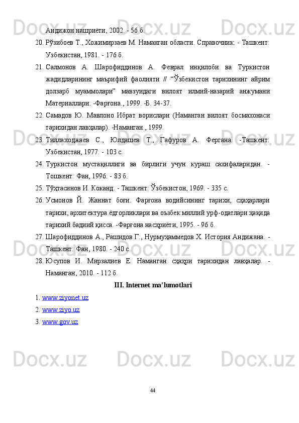 Андижон нашриёти, 2002. - 56 б.
20. Рўзибоев Т., Хожимирзаев М. Наманган области. Справочник. - Ташкент:
Узбекистан, 1981. - 176 б.
21. Салмонов   А.   Шарофиддинов   А.   Феврал   инқилоби   ва   Туркистон
жадидларининг   маърифий   фаолияти   //   “Ўзбекистон   тарихининг   айрим
долзарб   муаммолари”   мавзуидаги   вилоят   илмий-назарий   анжумани
Материаллари. -Фарғона., 1999. -Б. 34-37.
22. Самадов   Ю.   Мавлоно   Ибрат   ворислари   (Наманган   вилоят   босмахонаси
тарихидан лавҳалар). -Наманган., 1999.
23. Тиллаходжаев   С.,   Юлдашев   Т.,   Гафуров   А.   Фергана.   -Ташкент:
Узбекистан, 1977. - 103 с.
24. Туркистон   мустақиллиги   ва   бирлиги   учун   кураш   сахифаларидан.   -
Тошкент: Фан, 1996. - 83 б.
25. Тўҳтасинов И. Коканд. - Ташкент: Ўзбекистон, 1969. - 335 с.
26. Усмонов   Й.   Жаннат   боғи.   Фарғона   водийсининг   тарихи,   сҳаҳарлари
тарихи, архитектура ёдгорликлари ва оъзбек миллий урф-одатлари ҳақида
тарихий бадиий қисса. -Фарғона насҳриёти, 1995. - 96 б.
27. Шарофиддинов А., Рашидов Г., Нурмуҳаммедов Х. История Андижана. -
Ташкент: Фан, 1980. - 240 с.
28. Юсупов   И.   Мирзалиев   Е.   Наманган   сҳаҳри   тарихидан   лавҳалар.   -
Наманган, 2010. - 112 б.
III. Internet ma’lumotlari
1.  www.ziyonet.uz  
2.  www.ziyo.uz  
3.  www.gov.uz
44 