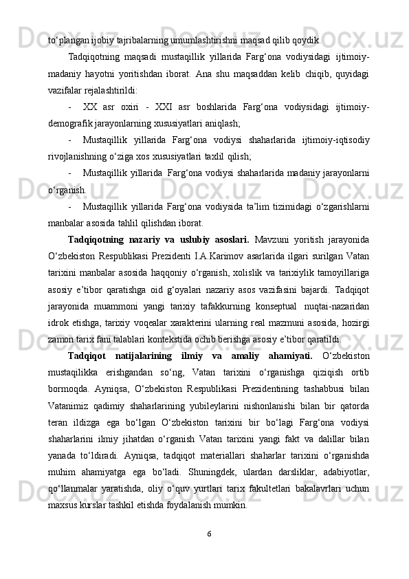 to‘plangan ijobiy tajribalarning umumlashtirishni maqsad qilib qoydik.
Tadqiqotning   maqsadi   mustaqillik   yillarida   Farg‘ona   vodiysidagi   ijtimoiy-
madaniy   hayotni   yoritishdan   iborat.   Ana   shu   maqsaddan   kelib   chiqib,   quyidagi
vazifalar   rejalashtirildi:
- XX   asr   oxiri   -   XXI   asr   boshlarida   Farg‘ona   vodiysidagi   ijtimoiy-
demografik   jarayonlarning   xususiyatlari   aniqlash;
- Mustaqillik   yillarida   Farg‘ona   vodiysi   shaharlarida   ijtimoiy-iqtisodiy
rivojlanishning   o‘ziga   xos   xususiyatlari   taxlil   qilish;
- Mustaqillik   yillarida   Farg‘ona   vodiysi   shaharlarida   madaniy   jarayonlarni
o‘rganish.
- Mustaqillik   yillarida   Farg‘ona   vodiysida   ta’lim   tizimidagi   o‘zgarishlarni
manbalar   asosida   tahlil   qilishdan   iborat.
Tadqiqotning   nazariy   va   uslubiy   asoslari.   Mavzuni   yoritish   jarayonida
O‘zbekiston   Respublikasi   Prezidenti   I.A.Karimov   asarlarida   ilgari   surilgan   Vatan
tarixini   manbalar   asosida   haqqoniy   o‘rganish,   xolislik   va   tarixiylik   tamoyillariga
asosiy   e’tibor   qaratishga   oid   g‘oyalari   nazariy   asos   vazifasini   bajardi.   Tadqiqot
jarayonida   muammoni   yangi   tarixiy   tafakkurning   konseptual   nuqtai-nazaridan
idrok   etishga,   tarixiy   voqealar   xarakterini   ularning   real   mazmuni   asosida,   hozirgi
zamon tarix fani talablari kontekstida ochib berishga asosiy e’tibor qaratildi.
Tadqiqot   natijalarining   ilmiy   va   amaliy   ahamiyati.   O‘zbekiston
mustaqilikka   erishgandan   so‘ng,   Vatan   tarixini   o‘rganishga   qiziqish   ortib
bormoqda.   Ayniqsa,   O‘zbekiston   Respublikasi   Prezidentining   tashabbusi   bilan
Vatanimiz   qadimiy   shaharlarining   yubileylarini   nishonlanishi   bilan   bir   qatorda
teran   ildizga   ega   bo‘lgan   O‘zbekiston   tarixini   bir   bo‘lagi   Farg‘ona   vodiysi
shaharlarini   ilmiy   jihatdan   o‘rganish   Vatan   tarixini   yangi   fakt   va   dalillar   bilan
yanada   to‘ldiradi.   Ayniqsa,   tadqiqot   materiallari   shaharlar   tarixini   o‘rganishda
muhim   ahamiyatga   ega   bo‘ladi.   Shuningdek,   ulardan   darsliklar,   adabiyotlar,
qo‘llanmalar   yaratishda,   oliy   o‘quv   yurtlari   tarix   fakultetlari   bakalavrlari   uchun
maxsus kurslar tashkil etishda foydalanish mumkin.
6 