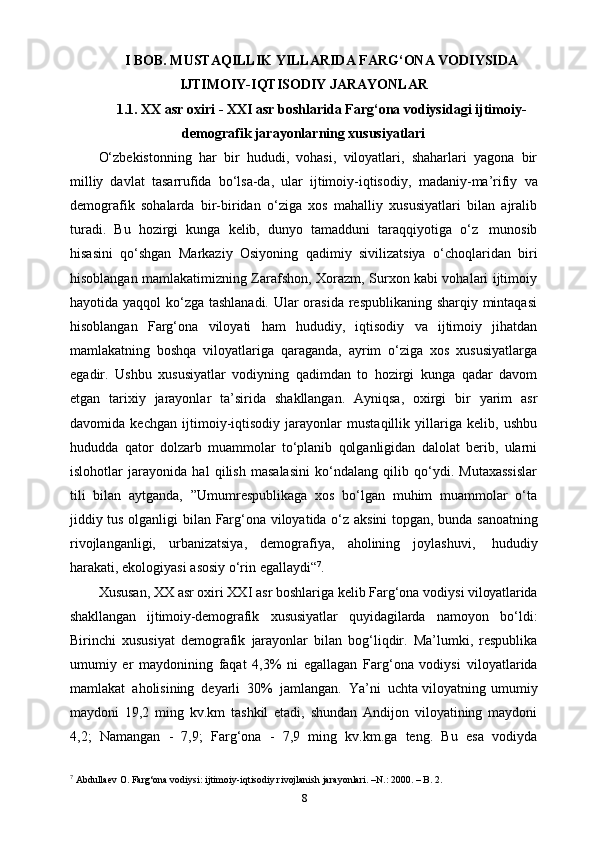 I BOB. MUSTAQILLIK YILLARIDA FARG‘ONA VODIYSIDA
IJTIMOIY-IQTISODIY JARAYONLAR
1.1. XX asr oxiri - XXI asr boshlarida Farg‘ona vodiysidagi ijtimoiy-
demografik jarayonlarning xususiyatlari
O‘zbekistonning   har   bir   hududi,   vohasi,   viloyatlari,   shaharlari   yagona   bir
milliy   davlat   tasarrufida   bo‘lsa-da,   ular   ijtimoiy-iqtisodiy,   madaniy-ma’rifiy   va
demografik   sohalarda   bir-biridan   o‘ziga   xos   mahalliy   xususiyatlari   bilan   ajralib
turadi.   Bu   hozirgi   kunga   kelib,   dunyo   tamadduni   taraqqiyotiga   o‘z   munosib
hisasini   qo‘shgan   Markaziy   Osiyoning   qadimiy   sivilizatsiya   o‘choqlaridan   biri
hisoblangan mamlakatimizning Zarafshon, Xorazm, Surxon kabi vohalari ijtimoiy
hayotida yaqqol  ko‘zga tashlanadi. Ular  orasida respublikaning sharqiy mintaqasi
hisoblangan   Farg‘ona   viloyati   ham   hududiy,   iqtisodiy   va   ijtimoiy   jihatdan
mamlakatning   boshqa   viloyatlariga   qaraganda,   ayrim   o‘ziga   xos   xususiyatlarga
egadir.   Ushbu   xususiyatlar   vodiyning   qadimdan   to   hozirgi   kunga   qadar   davom
etgan   tarixiy   jarayonlar   ta’sirida   shakllangan.   Ayniqsa,   oxirgi   bir   yarim   asr
davomida   kechgan   ijtimoiy-iqtisodiy   jarayonlar   mustaqillik   yillariga   kelib,   ushbu
hududda   qator   dolzarb   muammolar   to‘planib   qolganligidan   dalolat   berib,   ularni
islohotlar   jarayonida   hal   qilish   masalasini   ko‘ndalang   qilib   qo‘ydi.   Mutaxassislar
tili   bilan   aytganda,   ”Umumrespublikaga   xos   bo‘lgan   muhim   muammolar   o‘ta
jiddiy   tus   olganligi   bilan   Farg‘ona   viloyatida   o‘z   aksini   topgan,   bunda   sanoatning
rivojlanganligi,   urbanizatsiya,   demografiya,   aholining   joylashuvi,   hududiy
harakati,   ekologiyasi   asosiy   o‘rin   egallaydi“ 7
.
Xususan,   XX   asr   oxiri   XXI   asr   boshlariga   kelib   Farg‘ona   vodiysi   viloyatlarida
shakllangan   ijtimoiy-demografik   xususiyatlar   quyidagilarda   namoyon   bo‘ldi:
Birinchi   xususiyat   demografik   jarayonlar   bilan   bog‘liqdir.   Ma’lumki,   respublika
umumiy   еr   maydonining   faqat   4,3%   ni   egallagan   Farg‘ona   vodiysi   viloyatlarida
mamlakat   aholisining   deyarli   30%   jamlangan.   Ya’ni   uchta viloyatning umumiy
maydoni   19,2   ming   kv.km   tashkil   etadi,   shundan   Andijon   viloyatining   maydoni
4,2;   Namangan   -   7,9;   Farg‘ona   -   7,9   ming   kv.km.ga   teng.   Bu   esa   vodiyda
7
 Abdullaev O. Farg‘ona vodiysi: ijtimoiy-iqtisodiy rivojlanish jarayonlari. –N.: 2000. – B. 2.
8 