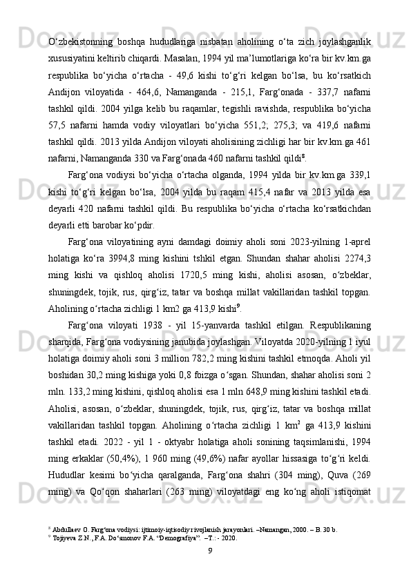 O‘zbekistonning   boshqa   hududlariga   nisbatan   aholining   o‘ta   zich   joylashganlik
xususiyatini keltirib chiqardi. Masalan, 1994 yil ma’lumotlariga ko‘ra bir kv.km.ga
respublika   bo‘yicha   o‘rtacha   -   49,6   kishi   to‘g‘ri   kelgan   bo‘lsa,   bu   ko‘rsatkich
Andijon   viloyatida   -   464,6,   Namanganda   -   215,1,   Farg‘onada   -   337,7   nafarni
tashkil  qildi.  2004  yilga  kelib  bu  raqamlar,  tegishli   ravishda,  respublika  bo‘yicha
57,5   nafarni   hamda   vodiy   viloyatlari   bo‘yicha   551,2;   275,3;   va   419,6   nafarni
tashkil qildi. 2013 yilda Andijon viloyati aholisining zichligi har bir kv.km.ga 461
nafarni, Namanganda 330 va Farg‘onada 460 nafarni tashkil qildi 8
.
Farg‘ona   vodiysi   bo‘yicha   o‘rtacha   olganda,   1994   yilda   bir   kv.km.ga   339,1
kishi   to‘g‘ri   kelgan   bo‘lsa,   2004   yilda   bu   raqam   415,4   nafar   va   2013   yilda   esa
deyarli   420   nafarni   tashkil   qildi.   Bu   respublika   bo‘yicha   o‘rtacha   ko‘rsatkichdan
deyarli еtti barobar ko‘pdir.
Farg‘ona   viloyatining   ayni   damdagi   doimiy   aholi   soni   2023-yilning   1-aprel
holatiga   ko‘ra   3994,8   ming   kishini   tshkil   etgan.   Shundan   shahar   aholisi   2274,3
ming   kishi   va   qishloq   aholisi   1720,5   ming   kishi,   aholisi   asosan,   o zbeklar,ʻ
shuningdek,   tojik,   rus,   qirg iz,   tatar   va   boshqa   millat   vakillaridan   tashkil   topgan.	
ʻ
Aholining o rtacha zichligi 1 km2 ga 413,9 kishi	
ʻ 9
.
Farg ona   viloyati   1938   -   yil   15-yanvarda   tashkil   etilgan.   Respublikaning	
ʻ
sharqida, Farg ona vodiysining janubida joylashgan. Viloyatda 2020-yilning 1 iyul	
ʻ
holatiga doimiy aholi soni 3 million 782,2 ming kishini tashkil etmoqda. Aholi yil
boshidan 30,2 ming kishiga yoki 0,8 foizga o sgan. Shundan, shahar aholisi soni 2	
ʻ
mln. 133,2 ming kishini, qishloq aholisi esa 1 mln 648,9 ming kishini tashkil etadi.
Aholisi,   asosan,   o zbeklar,   shuningdek,   tojik,   rus,   qirg iz,   tatar   va   boshqa   millat	
ʻ ʻ
vakillaridan   tashkil   topgan.   Aholining   o rtacha   zichligi   1   km	
ʻ 2
  ga   413,9   kishini
tashkil   etadi.   2022   -   yil   1   -   oktyabr   holatiga   aholi   sonining   taqsimlanishi,   1994
ming   erkaklar   (50,4%),   1   960   ming   (49,6%)   nafar   ayollar   hissasiga   to g ri   keldi.	
ʻ ʻ
Hududlar   kesimi   bo yicha   qaralganda,   Farg ona   shahri   (304   ming),   Quva   (269	
ʻ ʻ
ming)   va   Qo qon   shaharlari   (263   ming)   viloyatdagi   eng   ko ng   aholi   istiqomat	
ʻ ʻ
8
 Abdullaev O. Farg‘ona vodiysi: ijtimoiy-iqtisodiy rivojlanish jarayonlari. –Namangan, 2000. – B. 30 b.
9
 Tojiyeva Z.N., F.A. Do‘smonov F.A. “Demografiya”.  –T.: - 2020.
9 