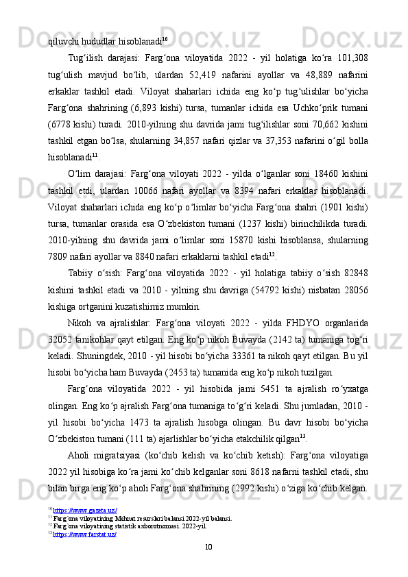 qiluvchi hududlar hisoblanadi 10
.
Tug ilish   darajasi:   Farg ona   viloyatida   2022   -   yil   holatiga   ko ra   101,308ʻ ʻ ʻ
tug ulish   mavjud   bo lib,   ulardan   52,419   nafarini   ayollar   va   48,889   nafarini	
ʻ ʻ
erkaklar   tashkil   etadi.   Viloyat   shaharlari   ichida   eng   ko p   tug ulishlar   bo yicha	
ʻ ʻ ʻ
Farg ona   shahrining   (6,893   kishi)   tursa,   tumanlar   ichida   esa   Uchko prik   tumani	
ʻ ʻ
(6778 kishi) turadi. 2010-yilning shu davrida jami tug ilishlar soni 70,662 kishini	
ʻ
tashkil etgan bo lsa, shularning 34,857 nafari qizlar va 37,353 nafarini o gil bolla	
ʻ ʻ
hisoblanadi 11
.
O lim   darajasi:   Farg ona   viloyati   2022   -   yilda   o lganlar   soni   18460   kishini	
ʻ ʻ ʻ
tashkil   etdi,   ulardan   10066   nafari   ayollar   va   8394   nafari   erkaklar   hisoblanadi.
Viloyat shaharlari ichida eng ko p o limlar bo yicha Farg ona shahri (1901 kishi)	
ʻ ʻ ʻ ʻ
tursa,   tumanlar   orasida   esa   O zbekiston   tumani   (1237   kishi)   birinchilikda   turadi.	
ʻ
2010-yilning   shu   davrida   jami   o limlar   soni   15870   kishi   hisoblansa,   shularning	
ʻ
7809 nafari ayollar va 8840 nafari erkaklarni tashkil etadi 12
.
Tabiiy   o sish:   Farg ona   viloyatida   2022   -   yil   holatiga   tabiiy   o sish   82848	
ʻ ʻ ʻ
kishini   tashkil   etadi   va   2010   -   yilning   shu   davriga   (54792   kishi)   nisbatan   28056
kishiga ortganini kuzatishimiz mumkin.
Nikoh   va   ajralishlar:   Farg ona   viloyati   2022   -   yilda   FHDYO   organlarida	
ʻ
32052 tanikohlar qayt etilgan. Eng ko p nikoh Buvayda (2142 ta) tumaniga tog ri	
ʻ ʻ
keladi. Shuningdek, 2010 - yil hisobi bo yicha 33361 ta nikoh qayt etilgan. Bu yil	
ʻ
hisobi bo yicha ham Buvayda (2453 ta) tumanida eng ko p nikoh tuzilgan.	
ʻ ʻ
Farg ona   viloyatida   2022   -   yil   hisobida   jami   5451   ta   ajralish   ro yxatga
ʻ ʻ
olingan. Eng ko p ajralish Farg ona tumaniga to g ri keladi. Shu jumladan, 2010 -	
ʻ ʻ ʻ ʻ
yil   hisobi   bo yicha   1473   ta   ajralish   hisobga   olingan.   Bu   davr   hisobi   bo yicha	
ʻ ʻ
O zbekiston tumani (111 ta) ajarlishlar bo yicha еtakchilik qilgan	
ʻ ʻ 13
.
Aholi   migratsiyasi   (ko chib   kelish   va   ko chib   ketish):   Farg ona   viloyatiga	
ʻ ʻ ʻ
2022 yil hisobiga ko ra jami ko chib kelganlar soni 8618 nafarni tashkil etadi, shu	
ʻ ʻ
bilan birga eng ko p aholi Farg ona shahrining (2992 kishi) o ziga ko chib kelgan.	
ʻ ʻ ʻ ʻ
10
  https://www.gazeta.uz/  
11
 Farg`ona viloyatining Mehnat resurslari balansi 2022-yil balansi.
12
 Farg`ona viloyatining statistik axborotnomasi. 2022-yil.
13
  https://www.farstat.uz/  
10 