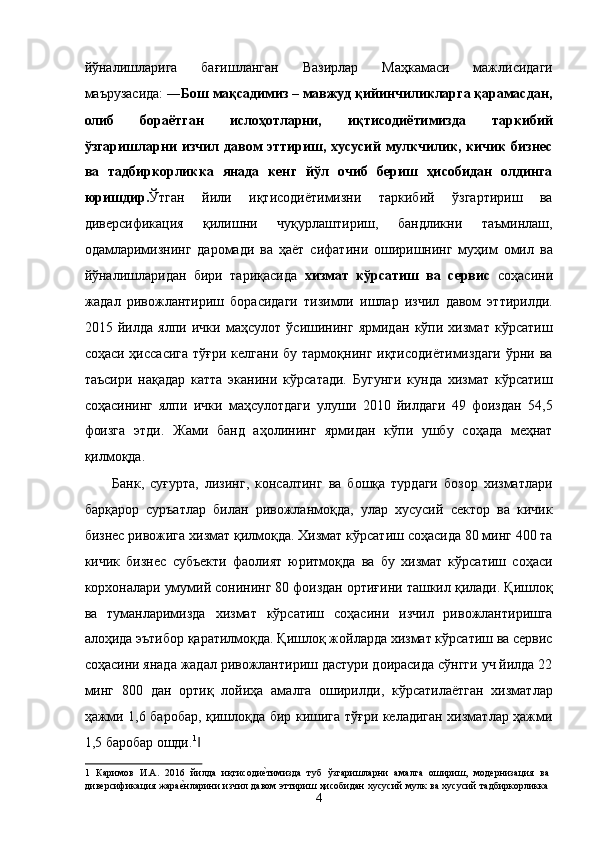 йўналишларига   бағишланган   Вазирлар   Маҳкамаси   мажлисидаги
маърузасида: ― Бош мақсадимиз – мавжуд қийинчиликларга қарамасдан,
олиб   бораётган   ислоҳотларни,   иқтисодиётимизда   таркибий
ўзгаришларни   изчил  давом эттириш, хусусий  мулкчилик,  кичик  бизнес
ва   тадбиркорликка   янада   кенг   йўл   очиб   бериш   ҳисобидан   олдинга
юришдир. Ўтган   йили   иқтисодиётимизни   таркибий   ўзгартириш   ва
диверсификация   қилишни   чуқурлаштириш,   бандликни   таъминлаш,
одамларимизнинг   даромади   ва   ҳаёт   сифатини   оширишнинг   муҳим   омил   ва
йўналишларидан   бири   тариқасида   хизмат   кўрсатиш   ва   сервис   соҳасини
жадал   ривожлантириш   борасидаги   тизимли   ишлар   изчил   давом   эттирилди.
2015   йилда   ялпи   ички   маҳсулот   ўсишининг   ярмидан   кўпи   хизмат   кўрсатиш
соҳаси ҳиссасига  тўғри  келгани бу тармоқнинг  иқтисодиётимиздаги  ўрни ва
таъсири   нақадар   катта   эканини   кўрсатади.   Бугунги   кунда   хизмат   кўрсатиш
соҳасининг   ялпи   ички   маҳсулотдаги   улуши   2010   йилдаги   49   фоиздан   54,5
фоизга   этди.   Жами   банд   аҳолининг   ярмидан   кўпи   ушбу   соҳада   меҳнат
қилмоқда. 
Банк,   суғурта,   лизинг,   консалтинг   ва   бошқа   турдаги   бозор   хизматлари
барқарор   суръатлар   билан   ривожланмоқда,   улар   хусусий   сектор   ва   кичик
бизнес ривожига хизмат қилмоқда. Хизмат кўрсатиш соҳасида 80 минг 400 та
кичик   бизнес   субъекти   фаолият   юритмоқда   ва   бу   хизмат   кўрсатиш   соҳаси
корхоналари умумий сонининг 80 фоиздан ортиғини ташкил қилади. Қишлоқ
ва   туманларимизда   хизмат   кўрсатиш   соҳасини   изчил   ривожлантиришга
алоҳида эътибор қаратилмоқда. Қишлоқ жойларда хизмат кўрсатиш ва сервис
соҳасини янада жадал ривожлантириш дастури доирасида сўнгги уч йилда 22
минг   800   дан   ортиқ   лойиҳа   амалга   оширилди,   кўрсатилаётган   хизматлар
ҳажми 1,6 баробар, қишлоқда бир кишига тўғри келадиган хизматлар ҳажми
1,5 баробар ошди. 1
 ‖
1   Каримов   И.А.   2016   йилда   иқтисоди	
еGтимизда   туб   ўзгаришларни   амалга   ошириш,   модернизация   ва
диверсификация жара	
еGнларини изчил давом эттириш ҳисобидан хусусий мулк ва хусусий тадбиркорликка
4    