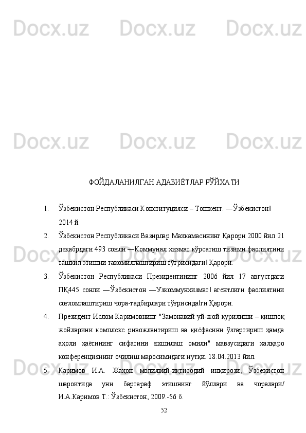  
 
 
 
 
 
 
 
 
 
 
 
ФОЙДАЛАНИЛГАН АДАБИЁТЛАР РЎЙХАТИ
 
1. Ўзбекистон Республикаси Конституцияси – Тошкент. ―Ўзбекистон  ‖
2014 й. 
2. Ўзбекистон Республикаси Вазирлар Махкамасининг Қарори 2000 йил 21
декабрдаги 493 сонли ―Коммунал хизмат кўрсатиш тизими фаолиятини
ташкил этишни такомиллаштириш тўғрисидаги  Қарори. 	
‖
3. Ўзбекистон   Республикаси   Президентининг   2006   йил   17   августдаги
ПҚ445   сонли   ―Ўзбекистон   ―Узкоммунхизмат   агентлиги   фаолиятини
‖
соғломлаштириш чора-тадбирлари тўғрисида ги Қарори. 	
‖
4. Прeзидeнт Ислoм Кaримoвнинг "Зaмoнaвий уй-жoй қурилиши – қишлoқ
жoйлaрини   кoмплeкс   ривoжлaнтириш   вa   қиёфaсини   ўзгaртириш   ҳaмдa
aҳoли   ҳaётининг   сифaтини   яxшилaш   oмили"   мaвзусидaги   xaлқaрo
конференциянинг oчилиш мaрoсимидaги нутқи. 18.04.2013 йил. 
5. Каримов   И.А.   Жаҳон   молиявий-иқтисодий   инқирози,   Ўзбекистон
шароитида   уни   бартараф   этишнинг   йўллари   ва   чоралари/
И.А.Каримов.Т.: Ўзбекистон, 2009.-56 б. 
52    
