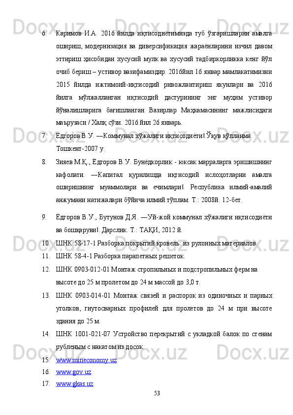 6. Каримов   И.А.   2016   йилда   иқтисодиётимизда   туб   ўзгаришларни   амалга
ошириш,   модернизация   ва   диверсификация   жараёнларини   изчил   давом
эттириш   ҳисобидан   хусусий   мулк   ва   хусусий   тадбиркорликка   кенг   йўл
очиб бериш – устивор вазифамиздир. 2016йил 16 январ мамлакатимизни
2015   йилда   ижтимоий-иқтисодий   ривожлантириш   якунлари   ва   2016
йилга   мўлжалланган   иқтисодий   дастурининг   энг   муҳим   устивор
йўналишларига   бағишланган   Вазирлар   Маҳкамасининг   мажлисидаги
маърузаси / Халқ сўзи. 2016 йил 26 январь. 
7. Ёдгоров В.У. ―Коммунал хўжалиги иқтисодиёти .Ўқув қўлланма. ‖
Тошкент-2007 y. 
8. Зияев М.Қ., Ёдгоров В.У. Бунёдкорлик - юксак марраларга эришишнинг
кафолати.   ―Капитал   қурилишда   иқтисодий   ислоҳотларни   амалга
оширишнинг   муаммолари   ва   ечимлари .   Республика   илмий-амалий	
‖
анжумани натижалари бўйича илмий тўплам. Т.: 2008й. 12-бет. 
9. Ёдгоров В.У., Бутунов Д.Я. ―Уй-жой коммунал хўжалиги иқтисодиёти
ва бошқаруви . Дарслик. Т.: ТАҚИ, 2012 й. 	
‖
10. ШНК 58-17-1 Разборка покрытий кровель: из рулонных материалов. 
11. ШНК 58-4-1 Разборка парапетных решеток. 
12. ШНК 0903-012-01 Монтаж стропильных и подстропильных ферм на 
высоте до 25 м пролетом до 24 м массой до 3,0 т. 
13. ШНК   0903-014-01   Монтаж   связей   и   распорок   из   одиночных   и   парных
уголков,   гнутосварных   профилей   для   пролетов   до   24   м   при   высоте
здания до 25 м. 
14. ШНК   1001-021-07   Устройство   перекрытий   с   укладкой   балок   по   стенам
рубленым с накатом из досок. 
15. www.mineconomy.uz     
16. www.gov.uz     
17. www.gkas.uz     
53    