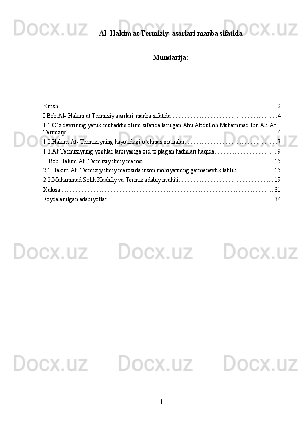 Al- Hakim at Termiziy  asarlari manba sifatida
Mundarija:
Kirish ............................................................................................................................................... 2
I.Bob.Al- Hakim at Termiziy asarlari manba sifatida ..................................................................... 4
1.1.O z davrining yetuk muhaddis olimi sifatida tanilgan Abu Abdulloh Muhammad Ibn Ali At-ʻ
Termiziy ........................................................................................................................................... 4
1.2.Hakim At- Termiziyning hayotidagi o`chmas xotiralar. ........................................................... 7
1.3.At-Termiziyning yoshlar tarbiyasiga oid to'plagan hadislari haqida ......................................... 9
II.Bob.Hakim At- Termiziy ilmiy merosi ...................................................................................... 15
2.1.Hakim At- Termiziy ilmiy merosida inson mohiyatining germenevtik tahlili ........................ 15
2.2.Muhammad Solih Kashfiy va Termiz adabiy muhiti ............................................................... 19
Xulosa ............................................................................................................................................ 31
Foydalanilgan adabiyotlar .............................................................................................................. 34
1 