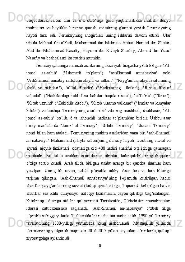 Taqvodorlik,   islom   dini   va   o z   obro siga   gard   yuqtirmaslikka   intilish,   dunyoʻ ʻ
molmatosi   va   boylikka   beparvo   qarash,   oxiratning   g amini   yeyish   Termiziyning	
ʻ
hayoti   tarzi   edi.   Termiziyning   shogirdlari   uning   ishlarini   davom   ettirdi.   Ular
ichida   Makhul   ibn   alFadl,   Muhammad   ibn   Mahmud   Anbar,   Hamod   ibn   Shokir,
Abd   ibn   Muhammad   Nasafiy,   Haysam   ibn   Kulayb   Shoshiy,   Ahmad   ibn   Yusuf
Nasafiy va boshqalarni ko rsatish mumkin.	
ʻ
Termiziy qalamiga mansub asarlarning aksariyati bizgacha yetib kelgan. "Al-
jome   as-sahih"   ("Ishonarli   to plam"),   "ashShamoil   annabaviya"   yoki	
ʼ ʻ
"AshShamoil annabiy sallolohu alayhi va sallam" ("Payg ambar alayhissalomning	
ʻ
shakl   va   sifatlari"),   "alIlal   filhadis"   ("Hadislardagi   illatlar"),   "Risola   filxilof
valjadal"   ("Hadislardagi   ixtilof   va   bahslar   haqida   risola"),   "atTa rix"   ("Tarix"),	
ʼ
"Kitob uzzuhd" ("Zohidlik kitobi"), "Kitob ulasmo valkuno" ("Ismlar va kunyalar
kitobi")   va   boshqa   Termiziyning   asarlari   ichvda   eng   mashhuri,   shubhasiz,   "Al-
jome   as-sahih"   bo lib,   6   ta   ishonchli   hadislar   to plamidan   biridir.   Ushbu   asar	
ʼ ʻ ʻ
ilmiy   manbalarda   "Jome   at-Termiziy",   "Sahihi   Termiziy",   "Sunani   Termiziy"	
ʼ
nomi bilan ham ataladi. Termiziyning muhim  asarlaridan yana biri "ash-Shamoil
an-nabaviya" Muhammad (alayhi sallom)ning shaxsiy hayoti, u zotning suvrat va
siyrati,   ajoyib   fazilatlari,   odatlariga   oid   408   hadisi   sharifni   o z   ichiga   qamragan	
ʻ
manbadir.   Bu   kitob   azaldan   islomshunos   olimlar,   tadqiqotchilarning   diqqatini
o ziga   tortib   keladi.   Arab   tilida   bitilgan   ushbu   asarga   bir   qancha   sharhlar   ham	
ʻ
yozilgan.   Uning   tili   ravon,   uslubi   g oyatda   oddiy.   Asar   fors   va   turk   tillariga	
ʻ
tarjima   qilingan.   "Ash-Shamoil   annabaviya"ning   1-qismida   keltirilgan   hadisi
shariflar payg ambarning suvrat (tashqi qiyofasi) iga, 2-qismida keltirilgan hadisi	
ʻ
shariflar   esa   ichki   dunyosiyu,   axloqiy   fazilatlarini   bayon   qilishga   bag ishlangan.	
ʻ
Kitobning   16-asrga   oid   bir   qo lyozmasi   Toshkentda,   O zbekiston   musulmonlari	
ʻ ʻ
idorasi   kutubxonasida   saqlanadi.   "Ash-Shamoil   an-nabaviya"   o zbek   tiliga	
ʻ
o girilib so nggi yillarda Toshkentda bir necha bor nashr etildi. 1990-yil Termiziy	
ʻ ʻ
tavalludining   1200-yilligi   yurtimizda   keng   nishonlandi.   Mustaqillik   yillarida
Termiziyning yodgorlik majmuasi 2016 2017-yillari qaytadan ta mirlanib, qutlug	
ʼ ʻ
ziyoratgohga aylantirildi.
10 