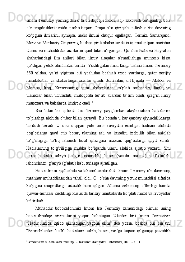 Imom Termiziy yoshligidan o‘ta tirishqoq, idrokli, aql- zakovatli bo‘lganligi bois
o‘z tengdoshlari  ichida ajralib turgan. Ilmga o‘ta qiziqishi  tufayli  o‘sha  davrning
ko‘pgina   ilmlarini,   ayniqsa,   hadis   ilmini   chuqur   egallagan.   Termiz,   Samarqand,
Marv va Markaziy Osiyoning boshqa yirik shaharlarida istiqomat qilgan mashhur
ulamo va muhaddislar asarlarini qunt bilan o‘rgangan. Qo‘shni Balx va Hayraton
shaharlaridagi   ilm   ahllari   bilan   ilmiy   aloqalar   o‘rnatilishiga   munosib   hissa
qo‘shgan yetuk olimlardan biridir. Yoshligidan ilmu-fanga tashna Imom Termiziy
850   yildan,   ya’ni   yigirma   olti   yoshidan   boshlab   uzoq   yurtlarga,   qator   xorijiy
mamlakatlar   va   shaharlarga   safarlar   qiladi.   Jumladan,   u   Hijozda   —   Makka   va
Madina,   Iroq,   Xurosonning   qator   shaharlarida   ko‘plab   muhaddis,   faqih,   va
ulamolar   bilan   uchrashib,   muloqotda   bo‘lib,   ulardan   ta’lim   oladi,   qizg‘in   ilmiy
munozara va bahslarda ishtirok etadi. 3
Shu   bilan   bir   qatorda   Iso   Termiziy   payg‘ambar   alayhissalom   hadislarini
to‘plashga alohida e’tibor bilan qaraydi. Bu borada u har qanday qiyinchiliklarga
bardosh   beradi.   U   o‘zi   o‘qigan   yoki   biror   roviydan   eshitgan   hadisini   alohida
qog‘ozlarga   qayd   etib   borar,   ularning   asli   va   isnodini   izchillik   bilan   aniqlab
to‘g‘riligiga   to‘liq   ishonch   hosil   qilsagina   maxsus   qog‘ozlarga   qayd   etardi.
Hadislarning   to‘g‘riligiga   shubha   bo‘lganda   ularni   alohida   ajratib   yozardi.   Shu
tariqa   hadislar   sahiyh   (to‘g‘ri,   ishonchli),   hasan   (yaxshi,   ma’qul),   zaif   (bo‘sh,
ishonchsiz), g‘ariyb (g‘alati) kabi turlarga ajratilgan.
Hadis ilmini egallashda va takomillashtirishda Imom Termiziy o‘z davrining
mashhur muhaddislaridan tahsil oldi. O‘ o‘sha davrning yetuk muhaddisi sifatida
ko‘pgina   shogirdlarga   ustozlik   ham   qilgan.   Alloma   zehnining   o‘tkirligi   hamda
quvvai-hofizasi kuchliligi xususida tarixiy manbalarda ko‘plab misol va rivoyatlar
keltiriladi.
Muhaddis   bobokalonimiz   Imom   Iso   Termiziy   zamonidagi   olimlar   uning
hadis   ilmidagi   xizmatlarini   yuqori   baholagan.   Ulardan   biri   Imom   Termiziyni
“Hadis   ilmida   iqtido   qilinadigan   yagona   olim”   deb   yozsa,   boshqa   biri   esa   uni
“Birinchilardan   bo‘lib   hadislarni   sahih,   hasan,   zaifga   taqsim   qilganiga   guvohlik
3
 Jamahmatov K. Adib Sobir Termiziy. – Toshkent: Shamsuddin Boboxonov, 2021. – S. 14.
11 