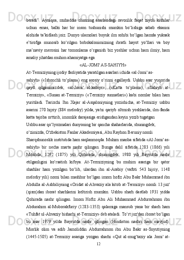 beradi”.   Ayniqsa,   muhaddis   olimning   asarlaridagi   ravonlik   faqat   ziyoli   kishilar
uchun   emas,   balki   har   bir   inson   tushunishi   mumkin   bo‘lishiga   sabab   ekanini
alohida ta’kidlash joiz. Dunyo ulamolari buyuk ilm sohibi bo‘lgan hamda yuksak
e’tirofga   munosib   ko‘rilgan   bobokalonimizning   ibratli   hayot   yo‘llari   va   boy
ma’naviy   merosini   har   tomonlama   o‘rganish   biz   yoshlar   uchun   ham   ilmiy,   ham
amaliy jihatdan muhim ahamiyatga ega.
«AL-JOMI' AS-SAHIYH»
At-Termiziyning ijodiy faoliyatida yaratilgan asarlari ichida «al-Jomi' as-
sahiyh»  («Ishonchli  to‘plam»)   eng asosiy   o‘rinni  egallaydi.  Ushbu  asar  yuqorida
qayd   qilganimizdek,   «al-Jomi'   al-kabiyr»,   («Katta   to‘plam»),   «Sahiyh   at-
Termiziy»,   «Sunan   at-Termiziy»   («Termiziy   sunnatlari»)   kabi   nomlar   bilan   ham
yuritiladi.   Tarixchi   Ibn   Xajar   al-Asqaloniyning   yozishicha,   at-Termiziy   ushbu
asarini 270 hijriy (884 melodiy) yilda, ya'ni  qariyb oltmish yoshlarida, ilm-fanda
katta tajriba orttirib, imomlik darajasiga erishgandan keyin yozib tugatgan
Ushbu asar qo‘lyozmalari dunyoning bir qancha shaharlarida, shuningdek, 
o‘zimizda, O'zbekiston Fanlar Akademiyasi, Abu Rayhon Beruniy nomli
Sharqshunoslik institutida ham saqlanmoqda. Muhim manba sifatida «Al-Jomi' as-
sahiyh»   bir   necha   marta   nashr   qilingan.   Bunga   dalil   sifatida   1283   (1866)   yili
Mitohda,   1292   (1875)   yili   Qohirada,   shuningdek,   1980   yili   Bayrutda   nashr
etilganligini   ko‘rsatish   kifoya.   At-Termiziyning   bu   muhim   asariga   bir   qator
sharhlar   ham   yozilgan   bo‘lib,   ulardan   ibn   al-Arabiy   (vafoti   543   hijriy,   1148
melodiy yili) nomi bilan mashhur bo‘lgan imom hofiz Abu Bakr Muhammad ibn
Abdulla al-Ashbiliyning «Oridat al-Ahvaziy ala kitob at-Termiziy» nomli 13 juz'
(qism)dan   iborat   sharhlarini   keltirish   mumkin.   Ushbu   sharh   dastlab   1931   yidda
Qohirada   nashr   qilingan.   Imom   Hofiz   Abu   Ali   Muhammad   Abdurrahmon   ibn
Abdurahim   al-Muborakfuriy   (1283-1353)   qalamiga   mansub   yana   bir   sharh   ham
«Tuhfat ul-Ahvaziy bisharhi at-Termiziy» deb ataladi. To‘rt juz'dan iborat bo‘lgan
bu   asar   1979   yilda   Bayrutda   nashr   qilingan   (Hindiston   nashri   ham   mavjud).
Misrlik   olim   va   adib   Jamoliddin   Abdurrahmon   ibn   Abu   Bakr   as-Suyutiyning
(1445-1505)   at-Termiziy   asariga   yozgan   sharhi   «Qut   al-mug‘taziy   ala   Jomi'   at-
12