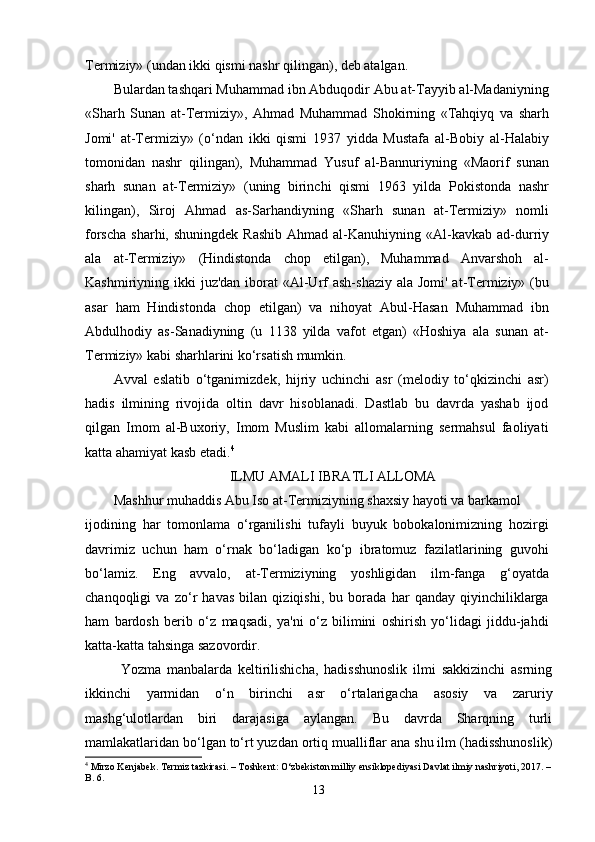 Termiziy» (undan ikki qismi nashr qilingan), deb atalgan.
Bulardan tashqari Muhammad ibn Abduqodir Abu at-Tayyib al-Madaniyning
«Sharh   Sunan   at-Termiziy»,   Ahmad   Muhammad   Shokirning   «Tahqiyq   va   sharh
Jomi'   at-Termiziy»   (o‘ndan   ikki   qismi   1937   yidda   Mustafa   al-Bobiy   al-Halabiy
tomonidan   nashr   qilingan),   Muhammad   Yusuf   al-Bannuriyning   «Maorif   sunan
sharh   sunan   at-Termiziy»   (uning   birinchi   qismi   1963   yilda   Pokistonda   nashr
kilingan),   Siroj   Ahmad   as-Sarhandiyning   «Sharh   sunan   at-Termiziy»   nomli
forscha  sharhi,  shuningdek  Rashib   Ahmad al-Kanuhiyning «Al-kavkab  ad-durriy
ala   at-Termiziy»   (Hindistonda   chop   etilgan),   Muhammad   Anvarshoh   al-
Kashmiriyning ikki  juz'dan iborat  «Al-Urf  ash-shaziy  ala Jomi' at-Termiziy» (bu
asar   ham   Hindistonda   chop   etilgan)   va   nihoyat   Abul-Hasan   Muhammad   ibn
Abdulhodiy   as-Sanadiyning   (u   1138   yilda   vafot   etgan)   «Hoshiya   ala   sunan   at-
Termiziy» kabi sharhlarini ko‘rsatish mumkin.
Avval   eslatib   o‘tganimizdek,   hijriy   uchinchi   asr   (melodiy   to‘qkizinchi   asr)
hadis   ilmining   rivojida   oltin   davr   hisoblanadi.   Dastlab   bu   davrda   yashab   ijod
qilgan   Imom   al-Buxoriy,   Imom   Muslim   kabi   allomalarning   sermahsul   faoliyati
katta ahamiyat kasb etadi. 4
ILMU AMALI IBRATLI ALLOMA
Mashhur muhaddis Abu Iso at-Termiziyning shaxsiy hayoti va barkamol
ijodining   har   tomonlama   o‘rganilishi   tufayli   buyuk   bobokalonimizning   hozirgi
davrimiz   uchun   ham   o‘rnak   bo‘ladigan   ko‘p   ibratomuz   fazilatlarining   guvohi
bo‘lamiz.   Eng   avvalo,   at-Termiziyning   yoshligidan   ilm-fanga   g‘oyatda
chanqoqligi   va   zo‘r   havas   bilan   qiziqishi,   bu   borada   har   qanday   qiyinchiliklarga
ham   bardosh   berib   o‘z   maqsadi,   ya'ni   o‘z   bilimini   oshirish   yo‘lidagi   jiddu-jahdi
katta-katta tahsinga sazovordir.
Yozma   manbalarda   keltirilishicha,   hadisshunoslik   ilmi   sakkizinchi   asrning
ikkinchi   yarmidan   o‘n   birinchi   asr   o‘rtalarigacha   asosiy   va   zaruriy
mashg‘ulotlardan   biri   darajasiga   aylangan.   Bu   davrda   Sharqning   turli
mamlakatlaridan bo‘lgan to‘rt yuzdan ortiq mualliflar ana shu ilm (hadisshunoslik)
4
 Mirzo Kenjabek. Termiz tazkirasi. – Toshkent: O‘zbekiston milliy ensiklopediyasi Davlat ilmiy nashriyoti, 2017. –
B. 6.
13
