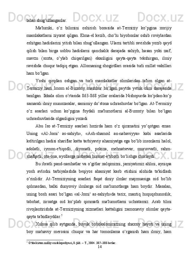 bilan shug‘ullanganlar.
Ma'lumki,   o‘z   bilimini   oshirish   borasida   at-Termiziy   ko‘pgina   xorijiy
mamlakatlarni ziyorat qilgan. Elma-el kezib, cho‘lu biyobonlar oshib roviylardan
eshitgan hadislarini yitish bilan shug‘ullangan. Ularni tartibli ravishda yozib qayd
qilish   bilan   birga   ushbu   hadislarni   qanchalik   darajada   sahiyh,   hasan   yoki   zaif,
mavzu   (soxta,   o‘ylab   chiqarilgan)   ekanligini   qayta-qayta   tekshirgan,   ilmiy
ravishda chuqur tadqiq etgan. Allomaning shogirdlari orasida turli millat vakillari
ham bo‘lgan.
Yoshi   qirqdan   oshgan   va   turli   mamlakatlar   olimlaridan   ta'lim   olgan   at-
Termiziy   ham   Imom   al-Buxoriy   mashhur   bo‘lgan   paytda   yetuk   olim   darajasida
tanilgan. Ikkala olim  o‘rtasida 863-868 yillar  oralarida Nishopurda ko‘pdan-ko‘p
samarali ilmiy munozaralar, samimiy do‘stona uchrashuvlar bo‘lgan. At-Termiziy
o‘z   asarlari   uchun   ko‘pgina   foydali   ma'lumotlarni   al-Buxoriy   bilan   bo‘lgan
uchrashuvlarida olganligini yozadi
Abu   Iso   at-Termiziy   asarlari   hozirda   ham   o‘z   qimmatini   yo‘qotgan   emas.
Uning   «Al-Jomi'   as-sahiyh»,   «Ash-shamoil   an-nabaviyya»   kabi   asarlarida
keltirilgan hadisi shariflar katta tarbiyaviy ahamiyatga ega bo‘lib insonlarni halol,
adolatli,   iymon-e'tiqodli,   diyonatli,   pokiza,   mehnatsevar,   muruvvatli,   rahm-
shafqatli, ota-ona, ayollarga nisbatan hurmat-e'tiborli bo‘lishga chorlaydi.
Bu ibratli pand-nasihatlar va o‘gitlar xalqimizni, jamiyatimiz ahlini, ayniqsa
yosh   avlodni   tarbiyalashda   beqiyos   ahamiyat   kasb   etishini   alohida   ta'kidlash
o‘rinlidir.   At-Termiziyning   asarlari   faqat   diniy   ilmlar   majmuasiga   oid   bo‘lib
qolmasdan,   balki   dunyoviy   ilmlarga   oid   ma'lumotlarga   ham   boydir.   Masalan,
uning   bosh   asari   bo‘lgan   «al-Jomi'   as-sahiyh»da   tarix,   mantiq   huquqshunoslik,
tabobat,   ziroatga   oid   ko‘plab   qimmatli   ma'lumotlarni   uchratamiz.   Arab   tilini
rivojlantirishda   at-Termiziyning   xizmatlari   kattaligini   zamonaviy   olimlar   qayta-
qayta ta'kidlaydilar. 5
Xulosa   qilib   aytganda,   buyuk   bobokalonimizning   shaxsiy   hayoti   va   uning
boy   ma'naviy   merosini   chuqur   va   har   tomonlama   o‘rganish   ham   ilmiy,   ham
5
 O‘zbekiston milliy ensiklopediyasi, 8-jild. – T., 2004. 387–388-betlar.
14 