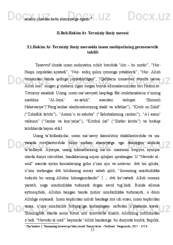 amaliy jihatdan katta ahamiyatga egadir. 6
II.Bob.Hakim At- Termiziy ilmiy merosi
2.1.Hakim At- Termiziy ilmiy merosida inson mohiyatining germenevtik
tahlili
Tasavvuf   ilmida   inson   mohiyatini   ochib   berishda   “ilm   –   bu   nurdir”,   “Nur-
Haqni   nopokdan   ajratadi”,   “Nur-   sodiq   qulini   iymonga   yetaklaydi”,   “Nur-   Alloh
tomonidan   banda   qalbiga   joylashtirilgan”,   “Qalblarni   munavvar   etuvchi   narsa-
Alloh nuri” singari g’oyalarni ilgari surgan buyuk allomalarimizdan biri Hakim at-
Termiziy sanaladi. Uning  inson ma’naviyati haqidagi fikr-mulohazalarini o’zining
mashhur   “Al-Jomi’   as-sahih”   asaridan   tashqari   ‘Shimoili
Nabavariya”(‘Payg’ambar   alayhissalomning   shakl   va   sifatlari”),   “Kitob  uz-Zuhd”
(“Zohidlik   kitobi”),   “Asomi’u   as-sahoba”   (“Sahobalarning   ismlari”),   “ А 1-asmo’
valkuno”   (“Ismlar   va   kun’yalar”),   “Kitobul   ilal”   (“Illatlar   kitobi”)   va   boshqa
kitoblarida bayon etdi 1
.
Uning   ta’kidlashicha,   inson   ma’naviy   kamolotini   shakllantirishda   va   uni
yanada   rivojlantirishda   bilim   muhim   ahamiyatga   ega   ekanligini   alohida
ta’kidlaydi.   Ayniqsa,   uning   hikmatlarining   ma’no-   mazmuni   beqiyos,   ayniqsa
ularda dunyo iztiroblari, bandalarining nojoiz qiliqlari qoralangan. U “Navodir al-
usul”   asarida   ayrim   kimsalarning   goho   o’zini   ojiz   va   notavon     deb   his   qilishi,
o’zini   xurlangan   deb   bilishining   asosiy   sabab   qilib,   “Insonning   umidsizlikka
tushishi   bu   uning   Allohni   bilmaganidandir”   2
  ,-   deb   ko’rsatadi.   Alloh   insonni
yaratib,   nega   umidsizlikka   tushuradi   degan   savol   tug’iladi.   Bunda   alloma
aytmoqchiki,   Allohni   tanigan   banda   zinhor   umidsizlikka   tushmaydi,   u   doim
Allohga suyanadi. Inson taqdiridan nolish bandaga xos ish emas, inson taqdiridan
emas,   o’zini   umidsizlik   botqog’iga   kishanlagan-   nafsidan   o’pkalashi   kerak.
Shuningdek,   asarda   inson   butun   umr   sinovlarda   sinalib,   Allohning   imtihonidan
o’tadi. “Navodir al-usul” bayonida “Alloh bandasiga  bu dunyoda boylik, faqirlik,
6
 Cho‘tmatov J. Termizning bezavol qal’alari yoxud Termiz tarixi. –Toshkent: Yangi nashr, 2017. - 352 b.
15 