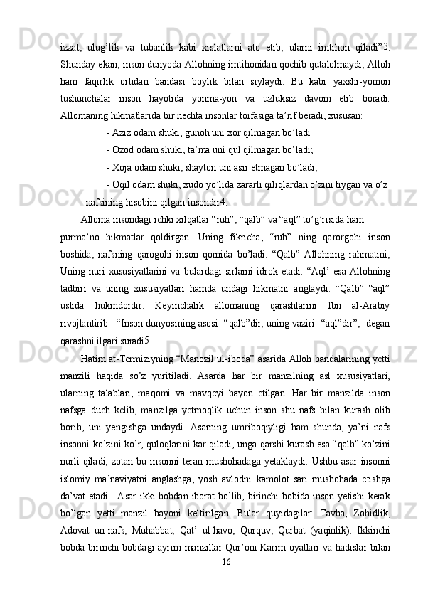 izzat,   ulug’lik   va   tubanlik   kabi   xislatlarni   ato   etib,   ularni   imtihon   qiladi” 3
.
Shunday ekan, inson dunyoda Allohning imtihonidan qochib qutalolmaydi, Alloh
ham   faqirlik   ortidan   bandasi   boylik   bilan   siylaydi.   Bu   kabi   yaxshi-yomon
tushunchalar   inson   hayotida   yonma-yon   va   uzluksiz   davom   etib   boradi.
Allomaning hikmatlarida bir nechta insonlar toifasiga ta’rif beradi, xususan:
-   Aziz odam shuki, gunoh uni xor qilmagan bo’ladi
-   Ozod odam shuki, ta’ma uni qul qilmagan bo’ladi;
-   Xoja odam shuki, shayton uni asir etmagan bo’ladi;
-   Oqil odam shuki, xudo yo’lida zararli qiliqlardan o’zini tiygan va o’z 
nafsining hisobini qilgan insondir 4
.
Alloma insondagi ichki xilqatlar “ruh”, “qalb” va “aql” to’g’risida ham
purma’no   hikmatlar   qoldirgan.   Uning   fikricha,   “ruh”   ning   qarorgohi   inson
boshida,   nafsning   qarogohi   inson   qornida   bo’ladi.   “Qalb”   Allohning   rahmatini,
Uning   nuri   xususiyatlarini   va   bulardagi   sirlarni   idrok   etadi.   “Aql’   esa   Allohning
tadbiri   va   uning   xususiyatlari   hamda   undagi   hikmatni   anglaydi.   “Qalb”   “aql”
ustida   hukmdordir.   Keyinchalik   allomaning   qarashlarini   Ibn   al-Arabiy
rivojlantirib : “Inson dunyosining asosi- “qalb”dir, uning vaziri- “aql”dir”,- degan
qarashni ilgari suradi 5
.
Hatim at-Termiziyning “Manozil ul-iboda” asarida Alloh bandalarining yetti
manzili   haqida   so’z   yuritiladi.   Asarda   har   bir   manzilning   asl   xususiyatlari,
ularning   talablari,   maqomi   va   mavqeyi   bayon   etilgan.   Har   bir   manzilda   inson
nafsga   duch   kelib,   manzilga   yetmoqlik   uchun   inson   shu   nafs   bilan   kurash   olib
borib,   uni   yengishga   undaydi.   Asarning   umriboqiyligi   ham   shunda,   ya’ni   nafs
insonni ko’zini ko’r, quloqlarini kar qiladi, unga qarshi kurash esa “qalb” ko’zini
nurli   qiladi, zotan  bu insonni  teran  mushohadaga   yetaklaydi.  Ushbu  asar   insonni
islomiy   ma’naviyatni   anglashga,   yosh   avlodni   kamolot   sari   mushohada   etishga
da’vat  etadi.   Asar  ikki  bobdan iborat  bo’lib, birinchi  bobida inson yetishi  kerak
bo’lgan   yetti   manzil   bayoni   keltirilgan.   Bular   quyidagilar:   Tavba,   Zohidlik,
Adovat   un-nafs,   Muhabbat,   Qat’   ul-havo,   Qurquv,   Qurbat   (yaqinlik).   Ikkinchi
bobda birinchi bobdagi  ayrim manzillar Qur’oni Karim oyatlari va hadislar bilan
16 