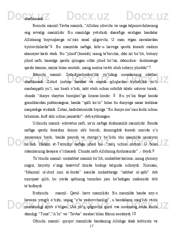 sharhlanadi.
Birinchi manzil-Tavba manzili, “Allohni izlovchi va unga talpinuvchilarning
eng   avvalgi   manzilidir.   Bu   manzilga   yetishish   sharafiga   erishgan   bandalar
Allohning   buyruqlariga   so’zsiz   amal   qilguvchi,   U   man   etgan   narsalardan
tiyiluvchilardir” 6
.   Bu   manzilda   nafsga,   kibr-u   havoga   qarshi   kurash   muhim
ahamiyat  kasb   etadi.  Bu  “jihod”(kurash)   uning  ta’biricha,  ikki  xil   bo’lib,  botiniy
jihod   nafs,   hasadga   qarshi   qilingan   ichki   jihod   bo’lsa,   ikkinchisi-   dushmanga
qarshi kamon, nayza bilan urushib, uning molini tortib olish zohiriy jihoddir” 7
.
Ikkinchi   manzil-   Zohid(parhexkor)lik   yo’lidagi   insonlarning   odatlari
sharhlanadi.   Zohid   (nobop   harakat   va   nopok   qiliqlardan   tiyilish)lik   yo’li
mashaqqatli yo’l, uni bosib o’tish, zabt etish uchun sobitlik talabi ustuvor turadi,
chunki   “dunyo   shayton   tuzoqlari”ga   limmo-limdir.   8
    Bu   yo’lni   faqat   banda
gunohlaridan   poklansagina,   banda   “qalb   ko’zi”   bilan   bu   dunyoga   nazar   tashlasa
maqsadiga erishadi. Zotan, hadislarimizda bejizga “Bu dunyo mo’min kishi uchun
hibsxona, kufr ahli uchun jannatdir”- deb aytilmagan.
Uchinchi manzil- adovatun nafs, ya’ni nafsga dushmanlik manzilidir. Banda
nafsga   qarshi   kurashni   doimo   olib   borish,   shuningdek   kurash   oxirida   o’z
samarasini   berib,   banda   yuvosh   va   itoatgo’y   bo’lishi   shu   manzilda   namayon
bo’ladi.   Hakim   at-Termiziy   nafsga   jihod   bu-   “xalq   uchun   mezon.   U   bilan
odamlarning darajasi o’lchanadi. Chunki nafs Allohning dushmanidir” ,- deydi. 9
To’rtinchi manzil- muhabbat manzili bo’lib, muhabbat kalomi, uning ijtimoiy
negizi,   hayotiy   o’zagi   tasavvuf   ilmida   boshqa   talqinda   uchraydi.   Xususan,
“Manozil   ul-ibod   min   al-iboda”   asarida   muhabbatga   “xabbat   ul-qalb”   deb
murojaat   qilib,   bu   yerda   qalbning   tomirlari   jam   bo’ladigan   makonidir   deb
ta’kidlaydi.
Beshinchi       manzil-   Qatul-   havo   manzilidir.   Bu   manzilda   banda   xoy-u
havasni   yengib   o’tishi,   uning   “o’ta   yashovchanligi”,   u   bandalarni   mag’lub   etishi
mumkinligi   aytib   o’tilgan.   Uni   yo’q   qilguvchi   qurol   esa   insonning   iroda   kuchi
ekanligi “Toxa”,”A’lo” va “Tavba” suralari bilan fikrini asoslaydi. 10
Oltinchi   manzil-   qurquv   manzilida   bandaning   Allohga   shak   keltirishi   va
17 