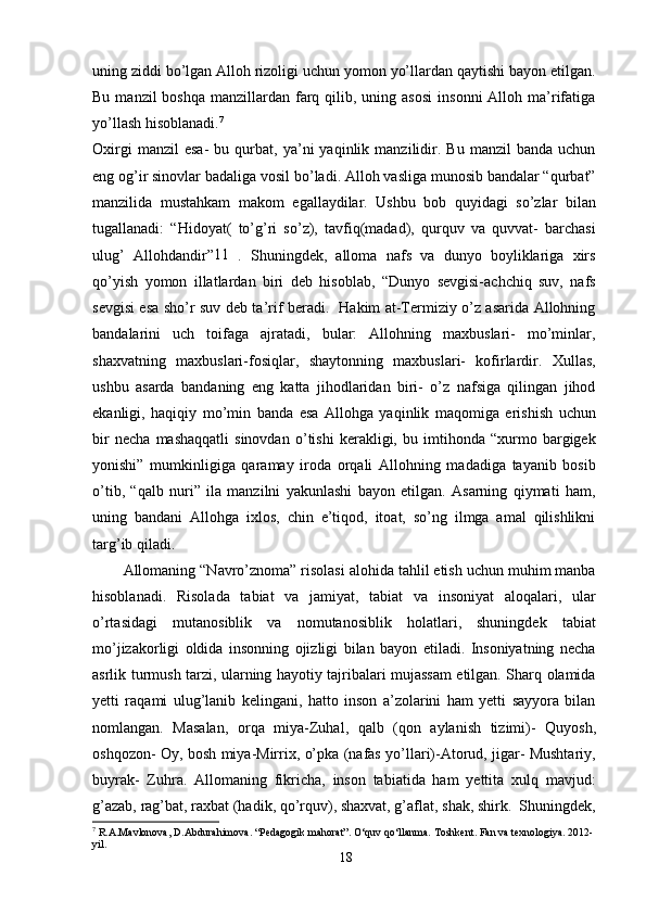 uning ziddi bo’lgan Alloh rizoligi uchun yomon yo’llardan qaytishi bayon etilgan.
Bu  manzil  boshqa  manzillardan  farq  qilib,  uning asosi   insonni   Alloh ma’rifatiga
yo’llash hisoblanadi. 7
Oxirgi   manzil   esa-   bu   qurbat,   ya’ni   yaqinlik   manzilidir.   Bu  manzil   banda   uchun
eng og’ir sinovlar badaliga vosil bo’ladi. Alloh vasliga munosib bandalar “qurbat”
manzilida   mustahkam   makom   egallaydilar.   Ushbu   bob   quyidagi   so’zlar   bilan
tugallanadi:   “Hidoyat(   to’g’ri   so’z),   tavfiq(madad),   qurquv   va   quvvat-   barchasi
ulug’   Allohdandir” 11
  .   Shuningdek,   alloma   nafs   va   dunyo   boyliklariga   xirs
qo’yish   yomon   illatlardan   biri   deb   hisoblab,   “Dunyo   sevgisi-achchiq   suv,   nafs
sevgisi esa sho’r suv deb ta’rif beradi.   Hakim at-Termiziy o’z asarida Allohning
bandalarini   uch   toifaga   ajratadi,   bular:   Allohning   maxbuslari-   mo’minlar,
shaxvatning   maxbuslari-fosiqlar,   shaytonning   maxbuslari-   kofirlardir.   Xullas,
ushbu   asarda   bandaning   eng   katta   jihodlaridan   biri-   o’z   nafsiga   qilingan   jihod
ekanligi,   haqiqiy   mo’min   banda   esa   Allohga   yaqinlik   maqomiga   erishish   uchun
bir   necha   mashaqqatli   sinovdan   o’tishi   kerakligi,   bu   imtihonda   “xurmo   bargigek
yonishi”   mumkinligiga   qaramay   iroda   orqali   Allohning   madadiga   tayanib   bosib
o’tib,   “qalb   nuri”   ila   manzilni   yakunlashi   bayon   etilgan.   Asarning   qiymati   ham,
uning   bandani   Allohga   ixlos,   chin   e’tiqod,   itoat,   so’ng   ilmga   amal   qilishlikni
targ’ib qiladi.
Allomaning “Navro’znoma” risolasi alohida tahlil etish uchun muhim manba
hisoblanadi.   Risolada   tabiat   va   jamiyat,   tabiat   va   insoniyat   aloqalari,   ular
o’rtasidagi   mutanosiblik   va   nomutanosiblik   holatlari,   shuningdek   tabiat
mo’jizakorligi   oldida   insonning   ojizligi   bilan   bayon   etiladi.   Insoniyatning   necha
asrlik turmush tarzi, ularning hayotiy tajribalari mujassam etilgan. Sharq olamida
yetti   raqami   ulug’lanib   kelingani,   hatto   inson   a’zolarini   ham   yetti   sayyora   bilan
nomlangan.   Masalan,   orqa   miya-Zuhal,   qalb   (qon   aylanish   tizimi)-   Quyosh,
oshqozon- Oy, bosh miya-Mirrix, o’pka (nafas yo’llari)-Atorud, jigar- Mushtariy,
buyrak-   Zuhra.   Allomaning   fikricha,   inson   tabiatida   ham   yettita   xulq   mavjud:
g’azab, rag’bat, raxbat (hadik, qo’rquv), shaxvat, g’aflat, shak, shirk.  Shuningdek,
7
 R.A.Mavlonova, D.Abdurahimova. “Pedagogik mahorat”. O‘quv qo‘llanma. Toshkent.  Fan va texnologiya. 2012-
yil.
18 