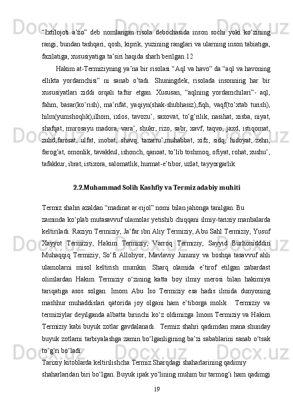 “Ixtilojoti   a’zo”   deb   nomlangan   risola   debochasida   inson   sochi   yoki   ko’zining
rangi, bundan tashqari, qosh, kiprik, yuzining ranglari va ularning inson tabiatiga,
fazilatiga, xususiyatiga ta’siri haqida sharh berilgan. 12
Hakim at-Termiziyning ya’na bir risolasi “Aql va havo” da “aql va havoning
ellikta   yordamchisi”   ni   sanab   o’tadi.   Shuningdek,   risolada   insonning   har   bir
xususiyatlari   ziddi   orqali   tafsir   etgan.   Xususan,   “aqlning   yordamchilari”-   aql,
fahm,   basar(ko’rish),   ma’rifat,   yaqiyn(shak-shubhasiz),fiqh,   vaqf(to’xtab   turish),
hilm(yumshoqlik),ilhom,   ixlos,   tavozu’,   saxovat,   to’g’rilik,   nasihat,   xisba,   niyat,
shafqat,   murosayu   madora,   vara’,   shukr,   rizo,   sabr,   xavf,   taqvo,   jaxd,   istiqomat,
zuhd,farosat,   ulfat,   inobat,   shavq,   tazarru’,muhabbat,   xifz,   sidq,   hidoyat,   zehn,
farog’at, omonlik, tavakkul, ishonch, qanoat, to’lib toshmoq, ofiyat, rohat, xushu’,
tafakkur, ibrat, istixora, salomatlik, hurmat-e’tibor, uzlat, tayyorgarlik.
2.2.Muhammad Solih Kashfiy va Termiz adabiy muhiti
Termiz shahri azaldan “madinat ar-rijol” nomi bilan jahonga tanilgan. Bu
zaminda ko‘plab mutasavvuf ulamolar yetishib chiqqani ilmiy-tarixiy manbalarda
keltiriladi. Raziyn Termiziy, Ja’far ibn Aliy Termiziy, Abu Sahl Termiziy, Yusuf
Xayyot   Termiziy,   Hakim   Termiziy,   Varroq   Termiziy,   Sayyid   Burhonidddin
Muhaqqiq   Termiziy,   So‘fi   Allohyor,   Mavlaviy   Jununiy   va   boshqa   tasavvuf   ahli
ulamolarni   misol   keltirish   mumkin.   Sharq   olamida   e’tirof   etilgan   zabardast
olimlardan   Hakim   Termiziy   o‘zining   katta   boy   ilmiy   merosi   bilan   hakimiya
tariqatiga   asos   solgan.   Imom   Abu   Iso   Termiziy   esa   hadis   ilmida   dunyoning
mashhur   muhaddislari   qatorida   joy   olgani   ham   e’tiborga   molik.     Termiziy   va
termiziylar  deyilganda albatta birinchi  ko‘z oldimizga Imom  Termiziy va Hakim
Termiziy kabi buyuk zotlar gavdalanadi.   Termiz shahri qadimdan mana shunday
buyuk zotlarni tarbiyalashga zamin bo‘lganligining ba’zi sabablarini sanab o‘tsak
to‘g‘ri bo‘ladi.
Tarixiy kitoblarda keltirilishcha Termiz Sharqdagi shaharlarining qadimiy
shaharlaridan biri bo‘lgan. Buyuk ipak yo‘lining muhim bir tarmog‘i ham qadimgi
19