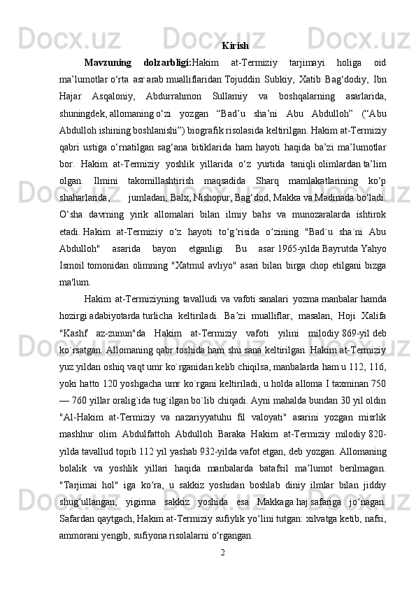 Kirish
Mavzuning   dolzarbligi: Hakim   at-Termiziy   tarjimayi   holiga   oid
ma’lumotlar   o‘rta   asr   arab   mualliflaridan   Tojuddin   Subkiy ,   Xatib   Bag‘dodiy,   Ibn
Hajar   Asqaloniy,   Abdurrahmon   Sullamiy   va   boshqalarning   asarlarida,
shuningdek,   allomaning   o‘zi   yozgan   “Bad’u   sha’ni   Abu   Abdulloh”   (“Abu
Abdulloh ishining boshlanishi”) biografik   risolasida   keltirilgan. Hakim at-Termiziy
qabri   ustiga   o‘rnatilgan   sag‘ana   bitiklarida   ham   hayoti   haqida   ba’zi   ma’lumotlar
bor.   Hakim   at-Termiziy   yoshlik   yillarida   o‘z   yurtida   taniqli   olimlardan   ta’lim
olgan.   Ilmini   takomillashtirish   maqsadida   Sharq   mamlakatlarining   ko‘p
shaharlarida,   jumladan,   Balx ,   Nishopur ,   Bag‘dod ,   Makka   va   Madinada   bo‘ladi.
O‘sha   davrning   yirik   allomalari   bilan   ilmiy   bahs   va   munozaralarda   ishtirok
etadi.   Hakim   at-Termiziy   o z   hayoti   to g risida   o zining   "Bad`u   sha`ni   Abuʻ ʻ ʻ ʻ
Abdulloh"   asarida   bayon   etganligi   Bu   asar   1965-yilda   Bayrutda   Yahyo
Ismoil   tomonidan   olimning   "Xatmul   avliyo"   asari   bilan   birga   chop   etilgani   bizga
ma'lum. 
Hakim   at-Termiziyning   tavalludi   va   vafoti   sanalari   yozma   manbalar   hamda
hozirgi   adabiyotarda   turlicha   keltiriladi.   Ba zi   mualliflar,   masalan,   Hoji   Xalifa	
ʼ
"Kashf   az-zunun"da   Hakim   at-Termiziy   vafoti   yilini   milodiy   869-yil   deb
ko`rsatgan. Allomaning qabr toshida ham shu sana keltirilgan. Hakim at-Termiziy
yuz yildan oshiq vaqt umr ko`rganidan kelib chiqilsa, manbalarda ham u 112, 116,
yoki hatto 120 yoshgacha umr ko`rgani keltiriladi, u holda alloma I taxminan 750
— 760 yillar oralig`ida tug`ilgan bo`lib chiqadi. Ayni mahalda bundan 30 yil oldin
"Al-Hakim   at-Termiziy   va   nazariyyatuhu   fil   valoyati"   asarini   yozgan   misrlik
mashhur   olim   Abdulfattoh   Abdulloh   Baraka   Hakim   at-Termiziy   milodiy   820-
yilda   tavallud topib 112 yil yashab   932-yilda   vafot   etgan, deb yozgan. Allomaning
bolalik   va   yoshlik   yillari   haqida   manbalarda   batafsil   ma lumot   berilmagan.	
ʼ
"Tarjimai   hol"   iga   ko ra,   u   sakkiz   yoshidan   boshlab   diniy   ilmlar   bilan   jiddiy	
ʻ
shug ullangan,   yigirma   sakkiz   yoshida   esa   Makkaga	
ʻ   haj   safariga   jo nagan.	ʻ
Safardan qaytgach, Hakim at-Termiziy sufiylik yo lini tutgan: xilvatga ketib, nafsi,	
ʻ
ammorani yengib, sufiyona   risolalarni   o rgangan.	
ʻ
2 