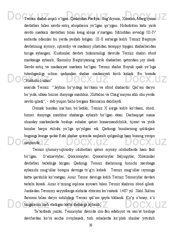 Termiz shahri orqali o‘tgan. Qadimdan Parfiya, Sug‘diyona, Xorazm, Marg‘iyona
davlatlari   bilan   savdo-sotiq   aloqalarini   yo‘lgan   qo‘ygan.   Hidndiston   kabi   yirik
savdo   markazi   davlatlari   bilan   keng   aloqa   o‘rnatgan.   Miloddan   avvalgi   III-IV
asrlarda   odamlar   bu   yerda   yashab   kelgan.   III-II   asrlarga   kelib   Termiz   Baqtriya
davlatining siyosiy,  iqtisodiy  va madaniy jihatidan taraqqiy topgan shaharlaridan
biriga   aylangan.   Kushonlar   davlati   hukmronligi   davrida   Termiz   shahri   obod
maskanga   aylanib,   Shimoliy   Baqtiriyaning   yirik   shaharlari   qatoridan   joy   oladi.
Savdo-sotiq   va   madaniyat   markazi   bo‘lgan   Termiz   shahri   Buyuk   ipak   yo‘liga
tutashganligi   uchun   qadimdan   shahar   madaniyati   kirib   keladi.   Bu   borada
“Hududu-l-olam” 
asarida   Termiz     “Jayhun   bo‘yidagi   ko‘rkam   va   obod   shahardir.   Qal’asi   daryo
bo‘yida, ulkan bozori dunyoga mashhur, Xuttalon va Chag‘oniyon ahli shu yerda
savdo qiladi”, - deb yuqori baho bergani fikrimizni dalillaydi.
Demak   bundan   ma’lum   bo‘ladiki,   Termiz   X   asrga   kelib   ko‘rkam,   obod,
bozori   dunyoga   mashhur   shaharga   aylanib   bo‘lgan   ekan.   Darhaqiqat   mana
shunday   markazlarda   boshqa   sohalar   qatori   hunarmandchilik,   tijorat   va   yirik
binolar   barpo   etilishi   yo‘lga   qo‘yilgan   edi.   Qadimgi   binolarning   qoldiqlari
bugungi kunga qadar Eski shahar qismida saqlanib qolganligi ham buning yorqin
natijasidir.
Termiz   ijtimoiy-iqtisodiy   islohotlari   qatori   siyosiy   islohotlarda   ham   faol
bo‘lgan.     G aznaviylar,   Qoraxoniylar,   Qoraxitoiylar   Saljuqiylar,   Xorazmlarʻ
davlatlari   tarkibiga   kirgan.   Qadimgi   Termiz   shahrining   birinchi   xarobaga
aylanishi   mug‘ullar   bosqini   davriga   to‘g‘ri   keladi.     Termiz   mug‘ullar   isyoniga
katta qarshilik ko‘rsatgan. Amir Temur davriga kelib Termiz Temuriylar  davlati
tarkibi  kiradi.  Amir  o‘zining  oqilona  siyosati   bilan  Termiz  shahrini  obod  qiladi.
Jumladan Termiziy sayyidlarga alohida ehtirom ko‘rsatadi. 1407 yil  Xalil Sulton
farmoni   bilan   daryo   sohilidagi   Termiz   qal’asi   qayta   tiklandi.   Ko‘p   o‘tmay,   o‘z
tangalarini zarb etadigan katta shaharga aylandi,
  Ta’kidlash   joizki,   Temuriylar   davrida   ilm-fan   adabiyot   va   san’at   boshqa
davrlardan   ko‘ra   ancha   rivojlanadi,   turli   sohalarda   ko‘plab   olimlar   yetishib
20 