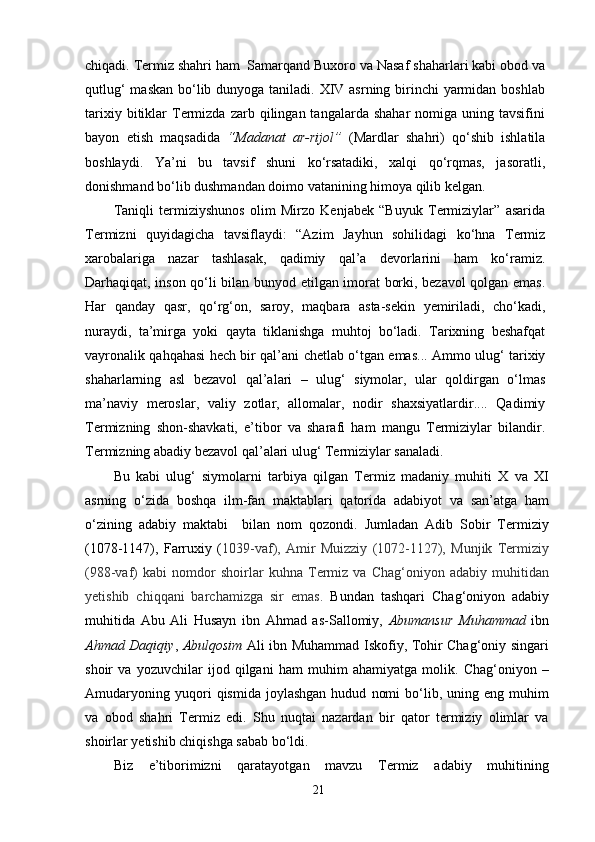chiqadi. Termiz shahri ham  Samarqand Buxoro va Nasaf shaharlari kabi obod va
qutlug‘  maskan bo‘lib dunyoga taniladi. XIV asrning birinchi  yarmidan boshlab
tarixiy  bitiklar   Termizda  zarb  qilingan  tangalarda  shahar  nomiga  uning  tavsifini
bayon   etish   maqsadida   “Madanat   ar-rijol”   (Mardlar   shahri)   qo‘shib   ishlatila
boshlaydi.   Ya’ni   bu   tavsif   shuni   ko‘rsatadiki,   xalqi   qo‘rqmas,   jasoratli,
donishmand bo‘lib dushmandan doimo vatanining himoya qilib kelgan.
Taniqli   termiziyshunos   olim   Mirzo   Kenjabek   “Buyuk   Termiziylar”   asarida
Termizni   quyidagicha   tavsiflaydi:   “Azim   Jayhun   sohilidagi   ko‘hna   Termiz
xarobalariga   nazar   tashlasak,   qadimiy   qal’a   devorlarini   ham   ko‘ramiz.
Darhaqiqat, inson qo‘li bilan bunyod etilgan imorat borki, bezavol qolgan emas.
Har   qanday   qasr,   qo‘rg‘on,   saroy,   maqbara   asta-sekin   yemiriladi,   cho‘kadi,
nuraydi,   ta’mirga   yoki   qayta   tiklanishga   muhtoj   bo‘ladi.   Tarixning   beshafqat
vayronalik qahqahasi hech bir qal’ani chetlab o‘tgan emas... Ammo ulug‘ tarixiy
shaharlarning   asl   bezavol   qal’alari   –   ulug‘   siymolar,   ular   qoldirgan   o‘lmas
ma’naviy   meroslar,   valiy   zotlar,   allomalar,   nodir   shaxsiyatlardir....   Qadimiy
Termizning   shon-shavkati,   e’tibor   va   sharafi   ham   mangu   Termiziylar   bilandir.
Termizning abadiy bezavol qal’alari ulug‘ Termiziylar sanaladi. 
Bu   kabi   ulug‘   siymolarni   tarbiya   qilgan   Termiz   madaniy   muhiti   X   va   XI
asrning   o‘zida   boshqa   ilm-fan   maktablari   qatorida   adabiyot   va   san’atga   ham
o‘zining   adabiy   maktabi     bilan   nom   qozondi.   Jumladan   Adib   Sobir   Termiziy
(1078-1147),   Farruxiy   ( 1039-vaf),   Amir   Muizziy   (1072-1127),   Munjik   Termiziy
(988-vaf)   kabi   nomdor   shoirlar   kuhna   Termiz   va   Chag‘oniyon   adabiy   muhitidan
yetishib   chiqqani   barchamizga   sir   emas.   Bundan   tashqari   Chag‘oniyon   adabiy
muhitida   Abu   Ali   Husayn   ibn   Ahmad   as-Sallomiy,   Abumansur   Muhammad   ibn
Ahmad Daqiqiy ,   Abulqosim   Ali ibn Muhammad Iskofiy, Tohir Chag‘oniy singari
shoir   va   yozuvchilar   ijod   qilgani   ham   muhim   ahamiyatga   molik.   Chag‘oniyon   –
Amudaryoning   yuqori   qismida   joylashgan   hudud   nomi   bo‘lib,   uning  eng   muhim
va   obod   shahri   Termiz   edi.   Shu   nuqtai   nazardan   bir   qator   termiziy   olimlar   va
shoirlar yetishib chiqishga sabab bo‘ldi.
Biz   e’tiborimizni   qaratayotgan   mavzu   Termiz   adabiy   muhitining
21