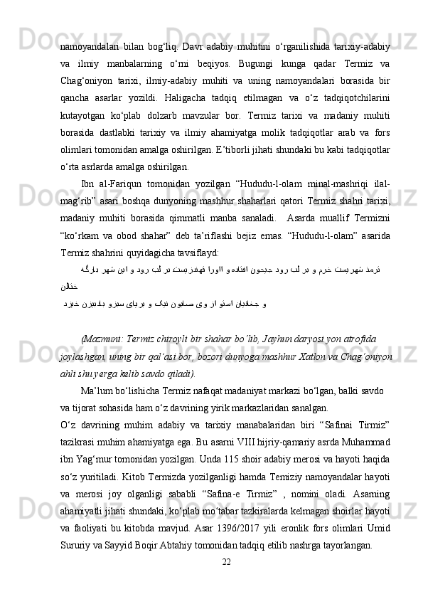 namoyandalari   bilan   bog‘liq.   Davr   adabiy   muhitini   o‘rganilishida   tarixiy-adabiy
va   ilmiy   manbalarning   o‘rni   beqiyos.   Bugungi   kunga   qadar   Termiz   va
Chag‘oniyon   tarixi,   ilmiy-adabiy   muhiti   va   uning   namoyandalari   borasida   bir
qancha   asarlar   yozildi.   Haligacha   tadqiq   etilmagan   va   o‘z   tadqiqotchilarini
kutayotgan   ko‘plab   dolzarb   mavzular   bor.   Termiz   tarixi   va   madaniy   muhiti
borasida   dastlabki   tarixiy   va   ilmiy   ahamiyatga   molik   tadqiqotlar   arab   va   fors
olimlari tomonidan amalga oshirilgan. E’tiborli jihati shundaki bu kabi tadqiqotlar
o‘rta asrlarda amalga oshirilgan.
Ibn   al-Fariqun   tomonidan   yozilgan   “Hududu-l-olam   minal-mashriqi   ilal-
mag‘rib” asari  boshqa  dunyoning mashhur  shaharlari  qatori  Termiz shahri  tarixi,
madaniy   muhiti   borasida   qimmatli   manba   sanaladi.     Asarda   muallif   Termizni
“ko‘rkam   va   obod   shahar”   deb   ta’riflashi   bejiz   emas.   “Hududu-l-olam”   asarida
Termiz shahrini quyidagicha tavsiflayd:
ذمرت تسیرهش مرخ و رب بل دور نوحیج هداتفا و ارواا uتسیزدنهق رب بل دور و نیا رهش هگراب 
نلاتخ  
  و نایناغج وتسا زا یو نوباص کین و یایرب وزبس نزیبداب دزیخ
(Mazmuni: Termiz chiroyli bir shahar bo‘lib, Jayhun daryosi yon atrofida
joylashgan, uning bir qal’asi bor, bozori dunyoga mashhur Xatlon va Chag‘oniyon
ahli shu yerga kelib savdo qiladi).
Ma’lum bo‘lishicha Termiz nafaqat madaniyat markazi bo‘lgan, balki savdo 
va tijorat sohasida ham o‘z davrining yirik markazlaridan sanalgan.
O‘z   davrining   muhim   adabiy   va   tarixiy   manabalaridan   biri   “Safinai   Tirmiz”
tazikrasi muhim ahamiyatga ega. Bu asarni VIII hijriy-qamariy asrda Muhammad
ibn Yag‘mur tomonidan yozilgan. Unda 115 shoir adabiy merosi va hayoti haqida
so‘z yuritiladi. Kitob Termizda yozilganligi hamda Temiziy namoyandalar hayoti
va   merosi   joy   olganligi   sababli   “Safina-e   Tirmiz”   ,   nomini   oladi.   Asarning
ahamiyatli jihati shundaki, ko‘plab mo tabar tazkiralarda kelmagan shoirlar hayoti	
ʻ
va   faoliyati   bu   kitobda   mavjud.   Asar   1396/2017   yili   eronlik   fors   olimlari   Umid
Sururiy va Sayyid Boqir Abtahiy tomonidan tadqiq etilib nashrga tayorlangan.
22 