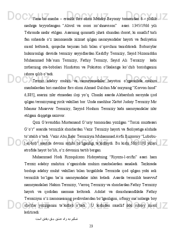 Yana bir manba – eronlik fors olimi Mehdiy Bayoniy tomonidan 6 – jildlik
nashrga   tayyorlangan   “Ahvol   va   osori   xo‘shnavison”     asari   1345/1966   yili
Tehronda   nashr   etilgan.   Asarning   qimmatli   jihati   shundan   iborat,   ki   muallif   turli
fan   sohasida   o‘z   zamonasida   xizmat   qilgan   namoyandalar   hayoti   va   faoliyatini
misol   keltiradi,   qisqacha   tarjimai   holi   bilan   o‘quvchini   tanishtiradi.   Boburiylar
hukmronligi   davrida   termiziy   sayyidlardan   Kashfiy   Termiziy,   Sayid   Nizomiddin
Muhammad   Ma’sum   Termiziy,   Fathiy   Termizy,   Sayid   Ali   Termiziy     kabi
zotlarning   ota-bobolari   Hindiston   va   Pokiston   o‘lkalariga   ko‘chib   borishganini
ishora qilib o‘tadi.
Termiz   adabiy   muhiti   va   namoyanadalar   hayotini   o‘rganishda   muhim
manbalardan biri mashhur fors olimi Ahmad Gulchin Ma’oniyning “Korvon-hind”
6,885],   asarini   zikr   etmasdan   iloji   yo‘q.   Chunki   asarda   Akbarshoh   saroyida   ijod
qilgan termiziyning yirik vakillari bor. Unda mashhur Xattot Judoiy Termiziy Mir
Mansur   Musavvir   Termiziy,   Sayyid   Hoshim   Termiziy   kabi   namoyandalar   zikr
etilgani diqqatga sazovor.
Qozi   G avsuddin   Mustamand   G uriy   tomonidan   yozilgan   “Torixi   muxtasariʻ ʻ
G o‘r” asarida termizlik shoirlardan Vazir Termiziy hayoti va faoliyatiga alohida	
ʻ
to‘xtalib o‘tadi. Vazir Abu Bakr Termiziyni Muhammad Avfii Buxoroiy “Lubobu-
l-al-bob”   asarida   devoni   sohibi   bo‘lganligi   ta’kidlaydi.   Bu   kishi   586/1190   yillari
atrofida hayot bo‘lib, o‘z devonini tartib bergan. 
Muhammad   Hodi   Rizoqulixon   Hidoyatning   “Riyozu-l-orifin”   asari   ham
Termiz   adabiy   muhitini   o‘rganishda   muhim   manbalardan   sanaladi.   Tazkirada
boshqa   adabiy   muhit   vakillari   bilan   birgalikda   Termizda   ijod   qilgan   yoki   asli
termizlik   bo‘lgan   ba’zi   namoyandalar   zikri   keladi.   Asarda   termizlik   tasavvuf
namoyandalari Hakim Termiziy, Varroq Termiziy va shoirlardan Fathiy Termiziy
hayoti   va   ijodidan   namuna   keltiradi.   Adolat   va   donishmandlikda   Fathiy
Termiziyni o‘z zamonasining peshvolaridan bo‘lganligini, irfoniy ma’nolarga boy
she’rlar   yozilganini   ta’kidlab   o‘tadi.     U   kishidan   muallif   ikki   ruboiy   misol
kelitiradi:
    میلست هب هار قشع ناج نتفای تسا  
23 