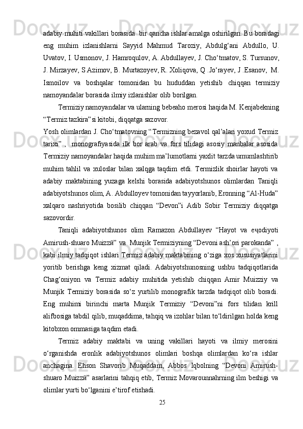 adabiy muhiti vakillari borasida  bir qancha ishlar amalga oshirilgan. Bu boradagi
eng   muhim   izlanishlarni   Sayyid   Mahmud   Taroziy,   Abdulg‘ani   Abdullo,   U.
Uvatov, I. Usmonov, J. Hamroqulov, A. Abdullayev, J. Cho‘tmatov, S. Tursunov,
J. Mirzayev, S Azimov, B. Murtazoyev, R. Xoliqova, Q .Jo‘rayev, J .Esanov,  M.
Ismoilov   va   boshqalar   tomonidan   bu   hududdan   yetishib   chiqqan   termiziy
namoyandalar borasida ilmiy izlanishlar olib borilgan.
Termiziy namoyandalar va ularning bebeaho merosi haqida M. Kenjabekning 
“Termiz tazkira”si kitobi, diqqatga sazovor.
Yosh olimlardan J. Cho‘tmatovning “Termizning bezavol qal’alari yoxud Termiz
tarixi”   ,     monografiyasida   ilk   bor   arab   va   fors   tilidagi   asosiy   manbalar   asosida
Termiziy namoyandalar haqida muhim ma’lumotlarni yaxlit tarzda umumlashtirib
muhim   tahlil   va   xuloslar   bilan   xalqga   taqdim   etdi.   Termizlik   shoirlar   hayoti   va
adabiy   maktabining   yuzaga   kelshi   borasida   adabiyotshunos   olimlardan   Taniqli
adabiyotshunos olim, A. Abdulloyev tomonidan tayyorlanib, Eronning “Al-Huda”
xalqaro   nashriyotida   bosilib   chiqqan   “Devon”i   Adib   Sobir   Termiziy   diqqatga
sazovordir.
Taniqli   adabiyotshunos   olim   Ramazon   Abdullayev   “Hayot   va   e ҷ odiyoti
Amirush-shuaro Muizz ӣ ” va  Munjik Termiziyning “Devoni ash’ori parokanda” ,
kabi ilmiy tadqiqot ishlari Termiz adabiy maktabining o‘ziga xos xususiyatlarini
yoritib   berishga   keng   xizmat   qiladi.   Adabiyotshunosning   ushbu   tadqiqotlarida
Chag‘oniyon   va   Termiz   adabiy   muhitida   yetishib   chiqqan   Amir   Muizziy   va
Munjik   Termiziy   borasida   so‘z   yurtilib   monografik   tarzda   tadqiqot   olib   boradi.
Eng   muhimi   birinchi   marta   Munjik   Termiziy   “Devoni”ni   fors   tilidan   krill
alifbosiga tabdil qilib, muqaddima, tahqiq va izohlar bilan to‘ldirilgan holda keng
kitobxon ommasiga taqdim etadi.
Termiz   adabiy   maktabi   va   uning   vakillari   hayoti   va   ilmiy   merosini
o‘rganishda   eronlik   adabiyotshunos   olimlari   boshqa   olimlardan   ko‘ra   ishlar
anchagina.   Ehson   Shavorib   Muqaddam,   Abbos   Iqbolning   “Devoni   Amirush-
shuaro Muizz ӣ ” asarlarini tahqiq etib, Termiz Movarounnahrning ilm beshigi va
olimlar yurti bo‘lganini e’tirof etishadi.
25 