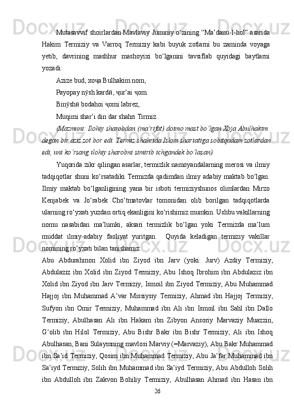 Mutasavvif shoirlardan Mavlaviy Jununiy o‘zining “Ma’danu-l-hol” asarida
Hakim   Termiziy   va   Varroq   Termiziy   kabi   buyuk   zotlarni   bu   zaminda   voyaga
yetib,   davrining   mashhur   mashoyixi   bo‘lganini   tavsiflab   quyidagi   baytlarni
yozadi:
Azize bud, xo ҷ a Bulhakim nom, 
Payopay n ӯ sh kard ӣ ,  ҷ ur’ai  ҷ om.
Bin ӯ sh ӣ  bodahoi  ҷ omi labrez,
Muqimi shar’i din dar shahri Tirmiz .
(Mazmuni: Ilohiy sharobdan (ma’rifat) doimo mast bo‘lgan Xoja Abulhakim
degan bir aziz zot bor edi. Termiz shahrida Islom shariatiga sobitqadam zotlardan 
edi, uni ko‘rsang ilohiy sharobni simirib ichgandek bo‘lasan).
Yuqorida zikr qilingan asarlar, termizlik namoyandalarning merosi va ilmiy
tadqiqotlar  shuni   ko‘rsatadiki   Termizda  qadimdan  ilmiy  adabiy  maktab  bo‘lgan.
Ilmiy   maktab   bo‘lganligining   yana   bir   isboti   termiziyshunos   olimlardan   Mirzo
Kenjabek   va   Jo‘rabek   Cho‘tmatovlar   tomonidan   olib   borilgan   tadqiqotlarda
ularning ro‘yxati yuzdan ortiq ekanligini ko‘rishimiz mumkin. Ushbu vakillarning
nomu   nasabidan   ma’lumki,   aksari   termizlik   bo‘lgan   yoki   Termizda   ma’lum
muddat   ilmiy-adabiy   faoliyat   yuritgan.     Quyida   keladigan   termiziy   vakillar
nomining ro‘yxati bilan tanishamiz:
Abu   Abdurahmon   Xolid   ibn   Ziyod   ibn   Jarv   (yoki:   Jurv)   Azdiy   Termiziy,
Abdulaziz   ibn   Xolid   ibn   Ziyod   Termiziy,   Abu   Ishoq   Ibrohim   ibn   Abdulaziz   ibn
Xolid ibn  Ziyod  ibn  Jarv  Termiziy, Ismoil   ibn Ziyod Termiziy,  Abu Muhammad
Hajjoj   ibn   Muhammad   A’var   Missiysiy   Termiziy,   Ahmad   ibn   Hajjoj   Termiziy,
Sufyon   ibn   Omir   Termiziy,   Muhammad   ibn   Ali   ibn   Ismoil   ibn   Sahl   ibn   Dallo
Termiziy,   Abulhasan   Ali   ibn   Hakam   ibn   Zibyon   Ansoriy   Marvaziy   Muazzin,
G olib   ibn   Hilol   Termiziy,   Abu   Bishr   Bakr   ibn   Bishr   Termiziy,   Ali   ibn   Ishoqʻ
Abulhasan, Bani Sulaymning mavlosi Marviy (=Marvaziy), Abu Bakr Muhammad
ibn Sa’id Termiziy, Qosim ibn Muhammad Termiziy, Abu Ja’far Muhammad ibn
Sa’iyd Termiziy, Solih ibn Muhammad ibn Sa’iyd Termiziy, Abu Abdulloh Solih
ibn   Abdulloh   ibn   Zakvon   Bohiliy   Termiziy,   Abulhasan   Ahmad   ibn   Hasan   ibn
26 