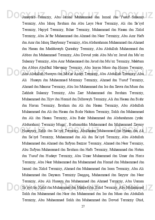 Junaydib   Termiziy,   Abu   Ismoil   Muhammad   ibn   Ismoil   ibn   Yusuf   Sulamiy
Termiziy,   Abu   Ishoq   Ibrohim   ibn   Abu   Lays   Nasr   Termiziy,   Ali   ibn   Sa’iyd
Termiziy,   Najiyd   Termiziy,   Bihar   Termiziy,   Muhammad   ibn   Hasan   ibn   Xolid
Termiziy, Abu  Ja’far  Muhammad  ibn  Ahmad ibn  Nasr   Termiziy, Abu  Amr   Hafs
ibn Amr ibn Ishoq Shayboniy Termiziy, Abu Abdurahmon Muhammad ibn Ahmad
ibn   Hasan   ibn   Madduvayh   Qurashiy   Termiziy,   Abu   Abdulloh   Muhammad   ibn
Abbos   ibn  Muhammad   Termiziy,  Abu   Dovud  yoki   Abu  Mu’oz   Jorud   ibn  Mu’oz
Sulamiy Termiziy, Abu Amr Muhammad ibn Jorud ibn Mu’oz Termiziy, Maktum
ibn   Abbos   Abulfazl   Marvaziy   Termiziy,   Abu   Imron   Muso   ibn   Hizom   Termiziy,
Abu Abdulloh Huraym ibn Mis’ar Azdiy Termiziy, Abu Abdulloh Termiziy, Abu
Ali     Husayn   ibn   Muhammad   Mezoniy   Termiziy,   Ahmad   ibn   Yusuf   Termiziy,
Ahmad ibn Mansur Termiziy, Abu Iso Muhammad ibn Iso ibn Savra ibn Muso ibn
Zahhok   Sulamiy   Termiziy,   Abu   Zarr   Muhammad   ibn   Ibrohim   Termiziy,
Muhammad ibn Xiyv ibn Homid ibn Dilluvayh Termiziy, Ali ibn Hasan ibn Bishr
ibn   Horun   Termiziy,   Ibrohim   ibn   Ali   ibn   Hasan   Termiziy,   Abu   Abdulloh
Muhammad  ibn  Ali  ibn  Hasan  ibn  Bishr  Hakim   Termiziy,  Solih  ibn  Muhammad
ibn   Ali   ibn   Hasan   Termiziy,   Abu   Bakr   Muhammad   ibn   Abdurahmon   (yoki:
Abdurahim)   Termiziy   Muqri’,   Burhoniddin   Muhammad   ibn   Muhammad   Zayniy
Husayniy,   Solih   ibn   Sa’iyd   Termiziy,   Abulhasan   Muhammad   ibn   Hasan   ibn   Ali
ibn   Sa’iyd   Termiziy,   Muhammad   ibn   Ali   ibn   Sa’iyd   Termiziy,   Abu   Abdulloh
Muhammad ibn Ahmad ibn Sufyon Bazzor  Termiziy, Ahmad ibn Nasr Termiziy,
Abu   Sufyon   Muhammad   ibn   Ibrohim   ibn   Hafs   Termiziy,   Muhammad   ibn   Hotim
ibn   Yusuf   ibn   Hudayr   Termiziy,   Abu   Umar   Muhammad   ibn   Umar   ibn   Horis
Termiziy, Abu Nasr  Muhammad  ibn Muhammad  ibn Homid ibn Muhammad  ibn
Ismoil   ibn   Xolid   Termiziy,   Ahmad   ibn   Muhammad   ibn   Isom   Termiziy,   Abu   Ali
Muhammad   ibn   Daysam   Termiziy   Daqqoq,   Muhammad   ibn   Sayyor   ibn   Nasr
Termiziy,   Abu   Ali   Husayn   ibn   Muhammad   ibn   Ahmad   Termiziy,   Abu   Usmon
Sa’iyd ibn Xolid ibn Muhammad ibn Maxlad ibn Xolid Termiziy, Abu Muhammad
Solih   ibn   Muhammad   ibn   Nasr   ibn   Muhammad   ibn   Iso   ibn   Muso   ibn   Abdulloh
Termiziy,   Abu   Muhammad   Solih   ibn   Muhammad   ibn   Dovud   Termiziy   Obid,
27 