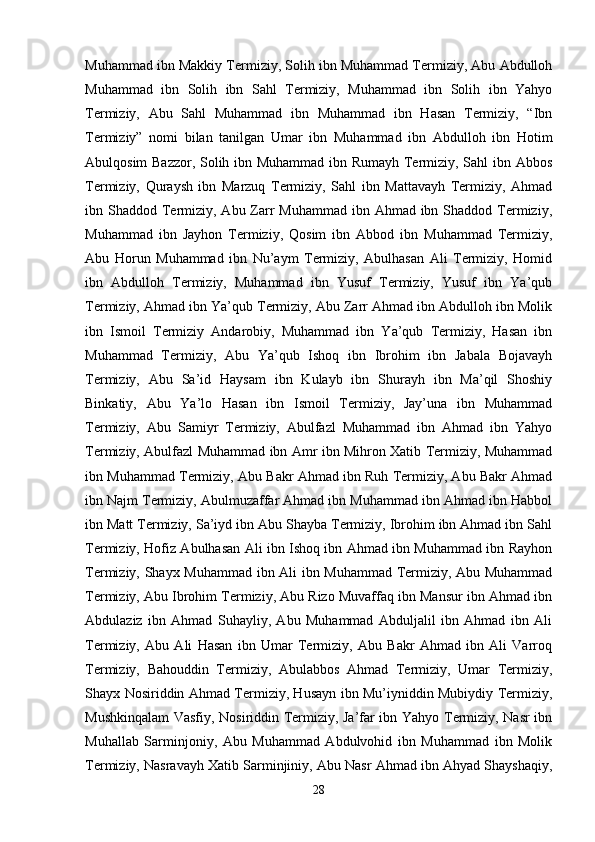 Muhammad ibn Makkiy Termiziy, Solih ibn Muhammad Termiziy, Abu Abdulloh
Muhammad   ibn   Solih   ibn   Sahl   Termiziy,   Muhammad   ibn   Solih   ibn   Yahyo
Termiziy,   Abu   Sahl   Muhammad   ibn   Muhammad   ibn   Hasan   Termiziy,   “Ibn
Termiziy”   nomi   bilan   tanilgan   Umar   ibn   Muhammad   ibn   Abdulloh   ibn   Hotim
Abulqosim Bazzor, Solih ibn Muhammad ibn Rumayh Termiziy, Sahl ibn Abbos
Termiziy,   Quraysh   ibn   Marzuq   Termiziy,   Sahl   ibn   Mattavayh   Termiziy,   Ahmad
ibn Shaddod Termiziy, Abu Zarr  Muhammad ibn Ahmad  ibn Shaddod Termiziy,
Muhammad   ibn   Jayhon   Termiziy,   Qosim   ibn   Abbod   ibn   Muhammad   Termiziy,
Abu   Horun   Muhammad   ibn   Nu’aym   Termiziy,   Abulhasan   Ali   Termiziy,   Homid
ibn   Abdulloh   Termiziy,   Muhammad   ibn   Yusuf   Termiziy,   Yusuf   ibn   Ya’qub
Termiziy, Ahmad ibn Ya’qub Termiziy, Abu Zarr Ahmad ibn Abdulloh ibn Molik
ibn   Ismoil   Termiziy   Andarobiy,   Muhammad   ibn   Ya’qub   Termiziy,   Hasan   ibn
Muhammad   Termiziy,   Abu   Ya’qub   Ishoq   ibn   Ibrohim   ibn   Jabala   Bojavayh
Termiziy,   Abu   Sa’id   Haysam   ibn   Kulayb   ibn   Shurayh   ibn   Ma’qil   Shoshiy
Binkatiy,   Abu   Ya’lo   Hasan   ibn   Ismoil   Termiziy,   Jay’una   ibn   Muhammad
Termiziy,   Abu   Samiyr   Termiziy,   Abulfazl   Muhammad   ibn   Ahmad   ibn   Yahyo
Termiziy, Abulfazl Muhammad ibn Amr ibn Mihron Xatib Termiziy, Muhammad
ibn Muhammad Termiziy, Abu Bakr Ahmad ibn Ruh Termiziy, Abu Bakr Ahmad
ibn Najm Termiziy, Abulmuzaffar Ahmad ibn Muhammad ibn Ahmad ibn Habbol
ibn Matt Termiziy, Sa’iyd ibn Abu Shayba Termiziy, Ibrohim ibn Ahmad ibn Sahl
Termiziy, Hofiz Abulhasan Ali ibn Ishoq ibn Ahmad ibn Muhammad ibn Rayhon
Termiziy, Shayx Muhammad ibn Ali ibn Muhammad Termiziy, Abu Muhammad
Termiziy, Abu Ibrohim Termiziy, Abu Rizo Muvaffaq ibn Mansur ibn Ahmad ibn
Abdulaziz   ibn   Ahmad   Suhayliy,   Abu   Muhammad   Abduljalil   ibn   Ahmad   ibn   Ali
Termiziy,   Abu   Ali   Hasan   ibn   Umar   Termiziy,   Abu   Bakr   Ahmad   ibn   Ali   Varroq
Termiziy,   Bahouddin   Termiziy,   Abulabbos   Ahmad   Termiziy,   Umar   Termiziy,
Shayx Nosiriddin Ahmad Termiziy, Husayn ibn Mu’iyniddin Mubiydiy Termiziy,
Mushkinqalam Vasfiy, Nosiriddin Termiziy, Ja’far ibn Yahyo Termiziy, Nasr ibn
Muhallab   Sarminjoniy,   Abu   Muhammad   Abdulvohid   ibn   Muhammad   ibn   Molik
Termiziy, Nasravayh Xatib Sarminjiniy, Abu Nasr Ahmad ibn Ahyad Shayshaqiy,
28 