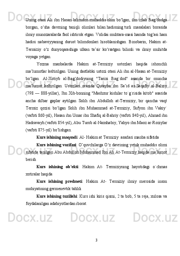 Uning otasi  Ali  ibn Hasan  bilimdon   muhaddis   olim  bo lgan, ilm  izlab Bag dodgaʻ ʻ
borgan,   o sha   davrning   taniqli   olimlari   bilan	
ʻ   hadisning   turli   masalalari   borasida
ilmiy munozaralarda faol ishtirok etgan. Volidai muhtara-masi hamda tog asi ham	
ʻ
hadisi   nabaviyyaning   durust   bilimdonlari   hisoblanishgan.   Binobarin,   Hakim   at-
Termiziy   o z   dunyoqarashiga   ulkan   ta sir   ko rsatgan   bilimli   va   ilmiy   muhitda	
ʻ ʼ ʻ
voyaga yetgan.
Yozma   manbalarda   Hakim   at-Termiziy   ustozlari   haqida   ishonchli
ma lumotlar keltirilgan. Uning dastlabki ustozi otasi Ali ibn al-Hasan at-Termiziy	
ʼ
bo lgan.   Al-Xotiyb   al-Bag dodiyning   "Tarixi   Bag`dod"   asarida   bir   muncha
ʻ ʻ
ma lumot   keltirilgan.   Ustozlari   orasida   Qutayba   ibn   Sa id   as-Saqafiy   al-Balxiy
ʼ ʼ
(798  — 888-yillar),  Ibn  Xib-bonning  "Mashxur  kishilar   to`g`risida  kitob"  asarida
ancha   dilbar   gaplar   aytilgan   Solih   ibn   Abdulloh   at-Termiziy,   bir   qancha   vaqt
Termiz   qozisi   bo lgan   Solih   ibn   Muhammad   at-Termiziy,   Sufyon   ibn   Vakiy`	
ʻ
(vafoti   860-yil ), Hasan ibn Umar ibn Shafiq al-Bahriy (vafoti   840-yil ), Ahmad ibn
Hadravayh (vafoti   854-yil ), Abu Turob al-Naxshabiy, Yahyo ibn Maoz ar-Roziylar
(vafoti   875-yil ) bo lishgan.
ʻ
Kurs ishining maqsadi : Al- Hakim at Termiziy  asarlari manba sifatida
Kurs ishining vazifasi : O’quvchilarga O z davrining yetuk muhaddis olimi	
ʻ
sifatida tanilgan Abu Abdulloh Muhammad Ibn Ali At-Termiziy haqida ma’lumot
berish
Kurs   ishining   ob'ekti :   Hakim   At-   Termiziyning   hayotidagi   o`chmas
xotiralar haqida
Kurs   ishining   predmeti :   Hakim   At-   Termiziy   ilmiy   merosida   inson
mohiyatining germenevtik tahlili
Kurs ishining tuzilishi : Kurs ishi kiris qismi, 2 ta bob, 5 ta reja, xulosa va
foydalanilgan adabiyotlardan iborat.
3