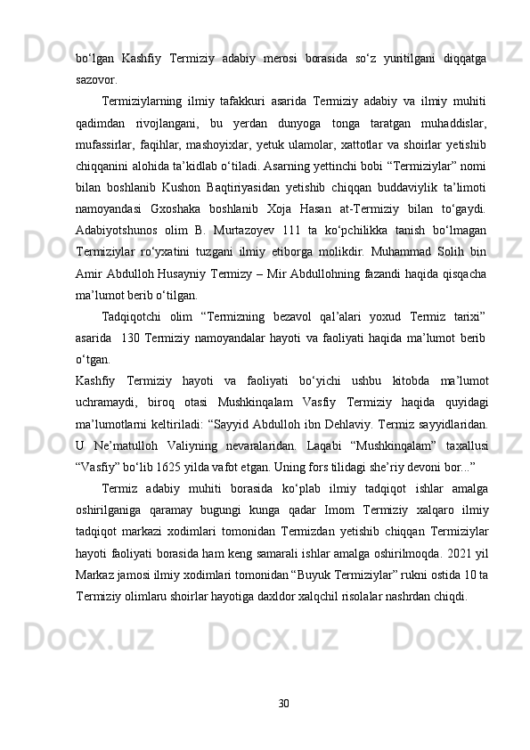 bo‘lgan   Kashfiy   Termiziy   adabiy   merosi   borasida   so‘z   yuritilgani   diqqatga
sazovor.
Termiziylarning   ilmiy   tafakkuri   asarida   Termiziy   adabiy   va   ilmiy   muhiti
qadimdan   rivojlangani,   bu   yerdan   dunyoga   tonga   taratgan   muhaddislar,
mufassirlar,   faqihlar,   mashoyixlar,   yetuk   ulamolar,   xattotlar   va   shoirlar   yetishib
chiqqanini alohida ta’kidlab o‘tiladi. Asarning yettinchi bobi “Termiziylar” nomi
bilan   boshlanib   Kushon   Baqtiriyasidan   yetishib   chiqqan   buddaviylik   ta’limoti
namoyandasi   Gxoshaka   boshlanib   Xoja   Hasan   at-Termiziy   bilan   to‘gaydi.
Adabiyotshunos   olim   B.   Murtazoyev   111   ta   ko‘pchilikka   tanish   bo‘lmagan
Termiziylar   ro‘yxatini   tuzgani   ilmiy   etiborga   molikdir.   Muhammad   Solih   bin
Amir   Abdulloh Husayniy  Termizy  –  Mir  Abdullohning fazandi   haqida  qisqacha
ma’lumot berib o‘tilgan. 
Tadqiqotchi   olim   “Termizning   bezavol   qal’alari   yoxud   Termiz   tarixi”
asarida     130   Termiziy   namoyandalar   hayoti   va   faoliyati   haqida   ma’lumot   berib
o‘tgan.
Kashfiy   Termiziy   hayoti   va   faoliyati   bo‘yichi   ushbu   kitobda   ma’lumot
uchramaydi,   biroq   otasi   Mushkinqalam   Vasfiy   Termiziy   haqida   quyidagi
ma’lumotlarni   keltiriladi:   “Sayyid   Abdulloh   ibn   Dehlaviy.   Termiz   sayyidlaridan.
U   Ne’matulloh   Valiyning   nevaralaridan.   Laqabi   “Mushkinqalam”   taxallusi
“Vasfiy” bo‘lib 1625 yilda vafot etgan. Uning fors tilidagi she’riy devoni bor...”
Termiz   adabiy   muhiti   borasida   ko‘plab   ilmiy   tadqiqot   ishlar   amalga
oshirilganiga   qaramay   bugungi   kunga   qadar   Imom   Termiziy   xalqaro   ilmiy
tadqiqot   markazi   xodimlari   tomonidan   Termizdan   yetishib   chiqqan   Termiziylar
hayoti faoliyati borasida ham keng samarali ishlar amalga oshirilmoqda. 2021 yil
Markaz jamosi ilmiy xodimlari tomonidan “Buyuk Termiziylar” rukni ostida 10 ta
Termiziy olimlaru shoirlar hayotiga daxldor xalqchil risolalar nashrdan chiqdi.
30