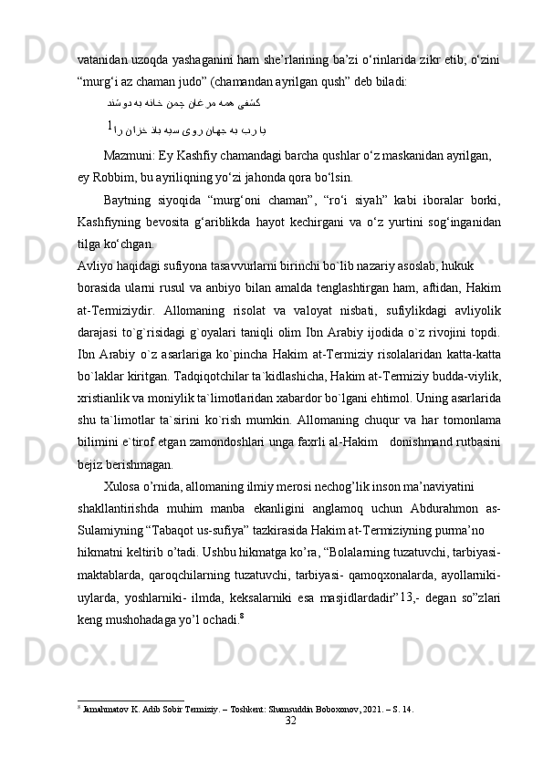 vatanidan uzoqda yashaganini ham she’rlarining ba’zi o‘rinlarida zikr etib, o‘zini
“murg‘i az chaman judo” (chamandan ayrilgan qush” deb biladi:
  یفشک همه ناغرم نمچ هناخ هب دنشود  
  ای بر هب ناهج یور هیس ذاب نازخ ار1
Mazmuni: Ey Kashfiy chamandagi barcha qushlar o‘z maskanidan ayrilgan, 
ey Robbim, bu ayriliqning yo‘zi jahonda qora bo‘lsin.
Baytning   siyoqida   “murg‘oni   chaman”,   “ro‘i   siyah”   kabi   iboralar   borki,
Kashfiyning   bevosita   g‘ariblikda   hayot   kechirgani   va   o‘z   yurtini   sog‘inganidan
tilga ko‘chgan.
Avliyo haqidagi sufiyona tasavvurlarni birinchi bo`lib nazariy asoslab, hukuk
borasida  ularni  rusul  va anbiyo bilan amalda tenglashtirgan  ham, aftidan, Hakim
at-Termiziydir.   Allomaning   risolat   va   valoyat   nisbati,   sufiylikdagi   avliyolik
darajasi   to`g`risidagi   g`oyalari   taniqli   olim   Ibn   Arabiy   ijodida   o`z   rivojini   topdi.
Ibn   Arabiy   o`z   asarlariga   ko`pincha   Hakim   at-Termiziy   risolalaridan   katta-katta
bo`laklar kiritgan. Tadqiqotchilar ta`kidlashicha, Hakim at-Termiziy budda-viylik,
xristianlik va moniylik ta`limotlaridan xabardor bo`lgani ehtimol. Uning asarlarida
shu   ta`limotlar   ta`sirini   ko`rish   mumkin.   Allomaning   chuqur   va   har   tomonlama
bilimini e`tirof etgan zamondoshlari unga faxrli al-Hakim     donishmand rutbasini
bejiz berishmagan.
Xulosa o’rnida, allomaning ilmiy merosi nechog’lik inson ma’naviyatini
shakllantirishda   muhim   manba   ekanligini   anglamoq   uchun   Abdurahmon   as-
Sulamiyning “Tabaqot us-sufiya” tazkirasida Hakim at-Termiziyning purma’no
hikmatni keltirib o’tadi. Ushbu hikmatga ko’ra, “Bolalarning tuzatuvchi, tarbiyasi-
maktablarda,   qaroqchilarning   tuzatuvchi,   tarbiyasi-   qamoqxonalarda,   ayollarniki-
uylarda,   yoshlarniki-   ilmda,   keksalarniki   esa   masjidlardadir” 13
,-   degan   so”zlari
keng mushohadaga yo’l ochadi. 8
8
  Jamahmatov K. Adib Sobir Termiziy. – Toshkent: Shamsuddin Boboxonov, 2021. – S. 14.
32 
