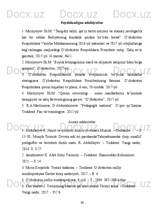 Foydalanilgan adabiyotlar
1. Mirziyoyev Sh.M. “Tanqidiy tahlil, qat’iy tartib-intizom va shaxsiy javobgarlik
har   bir   rahhar   faoliyatining   kundalik   qoidasi   bo‘lishi   kerak”.   O‘zbekiston
Respublikasi Vazirlar Mahkamasining 2016-yil yakunlari va 2017 yil istiqbollariga
bag‘isiilangan   majlisidagi   O‘zbekiston   Respublikasi   Prezidenti   nutqi.   Xalq   so‘zi
gazetasi, 2017-yil 16-yanvar, №11.
2. Mirziyoyev Sh.M. “Buyuk kelajaginiizni mard va oliyjanob xalqimiz bilan birga
quramiz”.  O‘zbekiston, 2017-yil.
3.   O‘zbekiston   Respublikasini   yanada   rivojlantirish   bo‘yicha   harakatlar
strategiyasi.   O‘zbekiston   Respublikasi   Prezidentining   farmoni.   O‘zbekiston
Respublikasi qonun hujjatlari to‘plami, 6-son, 70-modda. 2017-yil.
4.   Mirziyoyev   Sh.M.   “Qonun   ustuvorligi   -   inson   manfaatlarini   ta’minlash
taraqqiyoti va xalq farovonligining garovi. “O‘zbekiston”, 2017-yil.
5.   R.A.Mavlonova,   D.Abdurahimova.   “Pedagogik   mahorat”.   O‘quv   qo‘llanma.
Toshkent. Fan va texnologiya. 2012-yil.
Asosiy adabiyotlar
1.   Abdullayev R. Hayot va ijodiyoti Amiru-sh-shuaro Muizz ӣ . – Dushanbe: .... – S.
15-30.; Munjik Tirmiz ӣ . Devoni ash’ori parokanda/Tahiyakunandai chop, muallif
peshguftor   va   tavzehoti   doxili   matn:   R.   Abdullayev.   –   Toshkent:   Yangi   nashr,
2016. S. 3-27.
2.   Jamahmatov K. Adib Sobir Termiziy. – Toshkent: Shamsuddin Boboxonov, 
2021. – S. 14.
3.   Mirzo Kenjabek. Termiz tazkirasi. – Toshkent: O‘zbekiston milliy 
ensiklopediyasi Davlat ilmiy nashriyoti, 2017. – B. 6.
4.   O‘zbekiston milliy ensiklopediyasi, 8-jild. – T., 2004. 387–388-betlar.
5.   Cho‘tmatov J. Termizning bezavol qal’alari yoxud Termiz tarixi. –Toshkent: 
Yangi nashr, 2017. - 352 b.  
34 