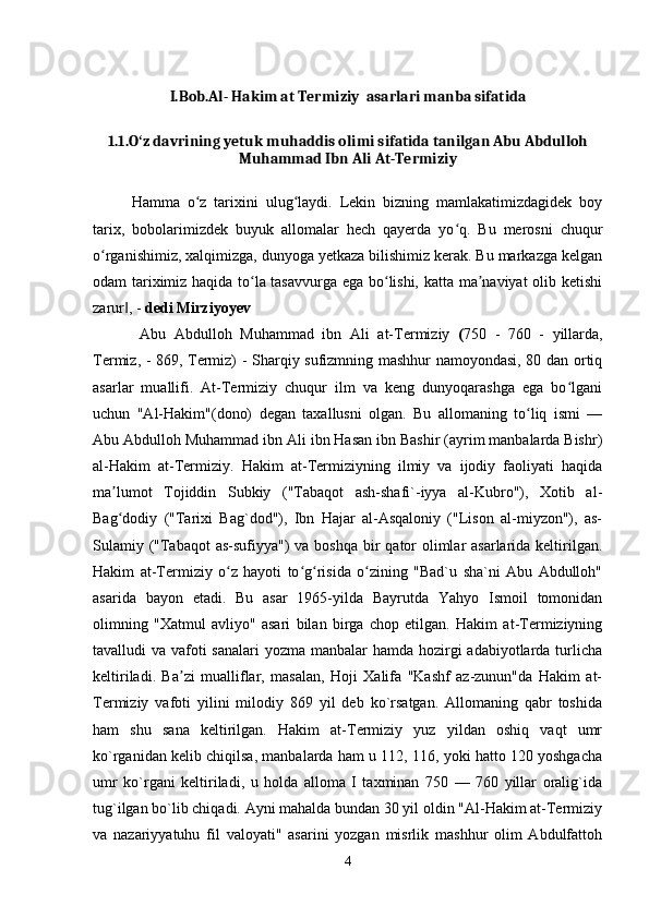 I.Bob. Al- Hakim at Termiziy  asarlari manba sifatida
1.1.O z davrining yetuk muhaddis olimi sifatida tanilgan Abu Abdullohʻ
Muhammad Ibn Ali At-Termiziy
Hamma   o z   tarixini   ulug laydi.   Lekin   bizning   mamlakatimizdagidek   boy	
ʻ ʻ
tarix,   bobolarimizdek   buyuk   allomalar   hech   qayerda   yo q.   Bu   merosni   chuqur	
ʻ
o rganishimiz, xalqimizga, dunyoga yetkaza bilishimiz kerak. Bu markazga kelgan	
ʻ
odam tariximiz haqida to la tasavvurga ega bo lishi, katta ma naviyat olib ketishi	
ʻ ʻ ʼ
zarur , - 	
‖ dedi Mirziyoyev
  Abu   Abdulloh   Muhammad   ibn   Ali   at-Termiziy   ( 750   -   760   -   yillarda,
Termiz, - 869, Termiz) - Sharqiy sufizmning mashhur namoyondasi, 80 dan ortiq
asarlar   muallifi.   At-Termiziy   chuqur   ilm   va   keng   dunyoqarashga   ega   bo lgani	
ʻ
uchun   "Al-Hakim"(dono)   degan   taxallusni   olgan.   Bu   allomaning   to liq   ismi   —	
ʻ
Abu Abdulloh Muhammad ibn Ali ibn Hasan ibn Bashir (ayrim manbalarda Bishr)
al-Hakim   at-Termiziy.   Hakim   at-Termiziyning   ilmiy   va   ijodiy   faoliyati   haqida
ma lumot   Tojiddin   Subkiy   ("Tabaqot   ash-shafi`-iyya   al-Kubro"),   Xotib   al-	
ʼ
Bag dodiy   ("Tarixi   Bag`dod"),   Ibn   Hajar   al-Asqaloniy   ("Lison   al-miyzon"),   as-
ʻ
Sulamiy ("Tabaqot  as-sufiyya")  va boshqa  bir  qator  olimlar  asarlarida keltirilgan.
Hakim   at-Termiziy   o z   hayoti   to g risida   o zining   "Bad`u   sha`ni   Abu   Abdulloh"	
ʻ ʻ ʻ ʻ
asarida   bayon   etadi.   Bu   asar   1965-yilda   Bayrutda   Yahyo   Ismoil   tomonidan
olimning   "Xatmul   avliyo"   asari   bilan   birga   chop   etilgan.   Hakim   at-Termiziyning
tavalludi va vafoti sanalari  yozma manbalar hamda hozirgi  adabiyotlarda turlicha
keltiriladi.   Ba zi   mualliflar,   masalan,   Hoji   Xalifa   "Kashf   az-zunun"da   Hakim   at-	
ʼ
Termiziy   vafoti   yilini   milodiy   869   yil   deb   ko`rsatgan.   Allomaning   qabr   toshida
ham   shu   sana   keltirilgan.   Hakim   at-Termiziy   yuz   yildan   oshiq   vaqt   umr
ko`rganidan kelib chiqilsa, manbalarda ham u 112, 116, yoki hatto 120 yoshgacha
umr   ko`rgani   keltiriladi,   u   holda   alloma   I   taxminan   750   —   760   yillar   oralig`ida
tug`ilgan bo`lib chiqadi. Ayni mahalda bundan 30 yil oldin "Al-Hakim at-Termiziy
va   nazariyyatuhu   fil   valoyati"   asarini   yozgan   misrlik   mashhur   olim   Abdulfattoh
4 