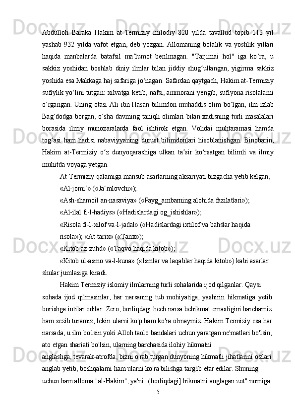 Abdulloh   Baraka   Hakim   at-Termiziy   milodiy   820   yilda   tavallud   topib   112   yil
yashab   932   yilda   vafot   etgan,   deb   yozgan.   Allomaning   bolalik   va   yoshlik   yillari
haqida   manbalarda   batafsil   ma lumot   berilmagan.   "Tarjimai   hol"   iga   ko ra,   uʼ ʻ
sakkiz   yoshidan   boshlab   diniy   ilmlar   bilan   jiddiy   shug ullangan,   yigirma   sakkiz	
ʻ
yoshida esa Makkaga haj safariga jo nagan. Safardan qaytgach, Hakim at-Termiziy	
ʻ
sufiylik yo lini tutgan: xilvatga ketib, nafsi, ammorani yengib, sufiyona risolalarni	
ʻ
o rgangan. Uning otasi  Ali ibn Hasan bilimdon muhaddis olim bo lgan, ilm izlab	
ʻ ʻ
Bag dodga borgan, o sha davrning taniqli olimlari bilan xadisning turli masalalari	
ʻ ʻ
borasida   ilmiy   munozaralarda   faol   ishtirok   etgan.   Volidai   muhtaramasi   hamda
tog asi   ham   hadisi   nabaviyyaning   durust   bilimdonlari   hisoblanishgan.   Binobarin,
ʻ
Hakim   at-Termiziy   o z   dunyoqarashiga   ulkan   ta sir   ko rsatgan   bilimli   va   ilmiy	
ʻ ʼ ʻ
muhitda voyaga yetgan.
At-Termiziy qalamiga mansub asarlarning aksariyati bizgacha yetib kelgan, 
«Al-jomi‘» («Ja‘mlovchi»);
«Ash-shamoil an-nasaviya» («Payg‗ambarning alohida fazilatlari»);
«Al-ilal fi-l-hadiys» («Hadislardagi og‗ishishlar»);
«Risola fi-l-xilof va-l-jadal» («Hadislardagi ixtilof va bahslar haqida 
risola»); «At-tarix» («Tarix»);
«Kitob az-zuhd» («Taqvo haqida kitob»);
«Kitob ul-asmo va-l-kuna» («Ismlar va laqablar haqida kitob») kabi asarlar
shular jumlasiga kiradi.
Hakim Termiziy islomiy ilmlarning turli sohalarida ijod qilganlar. Qaysi
sohada   ijod   qilmasinlar,   har   narsaning   tub   mohiyatiga,   yashirin   hikmatiga   yetib
borishga intilar edilar. Zero, borliqdagi hech narsa behikmat emasligini barchamiz
ham sezib turamiz, lekin ularni ko'p ham ko'ra olmaymiz. Hakim Termiziy esa har
narsada, u ilm bo'lsin yoki Alloh taolo bandalari uchun yaratgan ne'matlari bo'lsin,
ato etgan shariati bo'lsin, ularning barchasida ilohiy hikmatni
anglashga, tevarak-atrofda, bizni o'rab turgan dunyoning hikmatli jihatlarini o'zlari 
anglab yetib, boshqalarni ham ularni ko'ra bilishga targ'ib etar edilar. Shuning 
uchun ham alloma "al-Hakim", ya'ni "(borliqdagi] hikmatni anglagan zot" nomiga 
5 