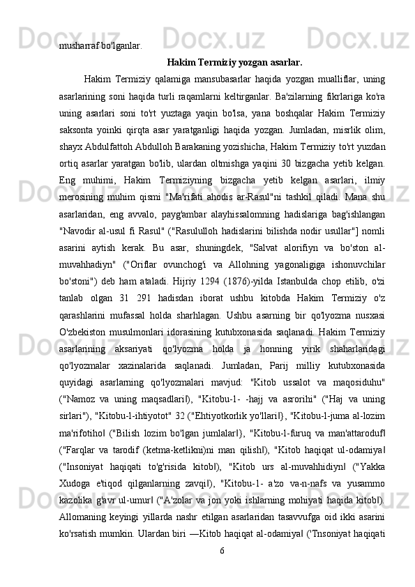 musharraf bo'lganlar.
Hakim Termiziy yozgan asarlar.
Hakim   Termiziy   qalamiga   mansubasarlar   haqida   yozgan   mualliflar,   uning
asarlarining   soni   haqida   turli   raqamlarni   keltirganlar.   Ba'zilarning   fikrlariga   ko'ra
uning   asarlari   soni   to'rt   yuztaga   yaqin   bo'lsa,   yana   boshqalar   Hakim   Termiziy
saksonta   yoinki   qirqta   asar   yaratganligi   haqida   yozgan.   Jumladan,   misrlik   olim,
shayx Abdulfattoh Abdulloh Barakaning yozishicha, Hakim Termiziy to'rt yuzdan
ortiq   asarlar   yaratgan   bo'lib,   ulardan   oltmishga   yaqini   30   bizgacha   yetib   kelgan.
Eng   muhimi,   Hakim   Termiziyning   bizgacha   yetib   kelgan   asarlari,   ilmiy
merosining   muhim   qismi   "Ma'rifati   ahodis   ar-Rasul"ni   tashkil   qiladi.   Mana   shu
asarlaridan,   eng   avvalo,   payg'ambar   alayhissalomning   hadislariga   bag'ishlangan
"Navodir   al-usul   fi   Rasul"   ("Rasululloh   hadislarini   bilishda   nodir   usullar"]   nomli
asarini   aytish   kerak.   Bu   asar,   shuningdek,   "Salvat   alorifiyn   va   bo'ston   al-
muvahhadiyn"   ("Oriflar   ovunchog'i   va   Allohning   yagonaligiga   ishonuvchilar
bo'stoni")   deb   ham   ataladi.   Hijriy   1294   (1876)-yilda   Istanbulda   chop   etilib,   o'zi
tanlab   olgan   31   291   hadisdan   iborat   ushbu   kitobda   Hakim   Termiziy   o'z
qarashlarini   mufassal   holda   sharhlagan.   Ushbu   asarning   bir   qo'lyozma   nusxasi
O'zbekiston   musulmonlari   idorasining   kutubxonasida   saqlanadi.   Hakim   Termiziy
asarlarining   aksariyati   qo'lyozma   holda   ja   honning   yirik   shaharlaridagi
qo'lyozmalar   xazinalarida   saqlanadi.   Jumladan,   Parij   milliy   kutubxonasida
quyidagi   asarlarning   qo'lyozmalari   mavjud:   "Kitob   ussalot   va   maqosiduhu"
("Namoz   va   uning   maqsadlari ),   "Kitobu-1-   -hajj   va   asrorihi"   ("Haj   va   uning‖
sirlari"), "Kitobu-l-ihtiyotot" 32 ("Ehtiyotkorlik yo'llari }, "Kitobu-l-juma al-lozim	
‖
ma'rifotiho   ("Bilish   lozim   bo'lgan   jumlalar },   "Kitobu-l-furuq   va   man'attaroduf	
‖ ‖ ‖
("Farqlar   va   tarodif   (ketma-ketlikni)ni   man   qilish ),   "Kitob   haqiqat   ul-odamiya	
‖ ‖
("Insoniyat   haqiqati   to'g'risida   kitob ),   "Kitob   urs   al-muvahhidiyn   ("Yakka	
‖ ‖
Xudoga   e'tiqod   qilganlarning   zavqi ),   "Kitobu-1-   a'zo   va-n-nafs   va   yusammo
‖
kazolika   g'avr   ul-umur   ("A'zolar   va   jon   yoki   ishlarning   mohiyati   haqida   kitob ).	
‖ ‖
Allomaning   keyingi   yillarda   nashr   etilgan   asarlaridan   tasavvufga   oid   ikki   asarini
ko'rsatish mumkin. Ulardan biri ―Kitob haqiqat al-odamiya  ('Tnsoniyat  haqiqati	
‖
6 