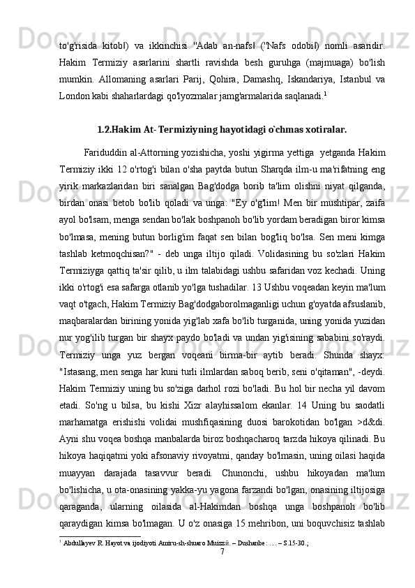 to'g'risida   kitob )   va   ikkinchisi   ''Adab   an-nafs   (''Nafs   odobi )   nomli   asaridir.‖ ‖ ‖
Hakim   Termiziy   asarlarini   shartli   ravishda   besh   guruhga   (majmuaga)   bo'lish
mumkin.   Allomaning   asarlari   Parij,   Qohira,   Damashq,   Iskandariya,   Istanbul   va
London kabi shaharlardagi qo'lyozmalar jamg'armalarida saqlanadi. 1
1.2.Hakim At- Termiziyning hayotidagi o`chmas xotiralar.
Fariduddin al-Attorning yozishicha, yoshi  yigirma yettiga   yetganda Hakim
Termiziy ikki 12 o'rtog'i bilan o'sha paytda butun Sharqda ilm-u ma'rifatning eng
yirik   markazlaridan   biri   sanalgan   Bag'dodga   borib   ta'lim   olishni   niyat   qilganda,
birdan   onasi   betob   bo'lib   qoladi   va   unga:   "Ey   o'g'lim!   Men   bir   mushtipar,   zaifa
ayol bo'lsam, menga sendan bo'lak boshpanoh bo'lib yordam beradigan biror kimsa
bo'lmasa,   mening   butun   borlig'im   faqat   sen   bilan   bog'liq   bo'lsa.   Sen   meni   kimga
tashlab   ketmoqchisan?"   -   deb   unga   iltijo   qiladi.   Volidasining   bu   so'zlari   Hakim
Termiziyga qattiq ta'sir qilib, u ilm talabidagi ushbu safaridan voz kechadi. Uning
ikki o'rtog'i esa safarga otlanib yo'lga tushadilar. 13 Ushbu voqeadan keyin ma'lum
vaqt o'tgach, Hakim Termiziy Bag'dodgaborolmaganligi uchun g'oyatda afsuslanib,
maqbaralardan birining yonida yig'lab xafa bo'lib turganida, uning yonida yuzidan
nur yog'ilib turgan bir shayx paydo bo'ladi va undan yig'isining sababini  so'raydi.
Termiziy   unga   yuz   bergan   voqeani   birma-bir   aytib   beradi.   Shunda   shayx:
"Istasang, men senga har kuni turli ilmlardan saboq berib, seni o'qitaman", -deydi.
Hakim Termiziy uning bu so'ziga darhol rozi bo'ladi. Bu hol bir necha yil davom
etadi.   So'ng   u   bilsa,   bu   kishi   Xizr   alayhissalom   ekanlar.   14   Uning   bu   saodatli
marhamatga   erishishi   volidai   mushfiqasining   duosi   barokotidan   bo'lgan   >d&di.
Ayni shu voqea boshqa manbalarda biroz boshqacharoq tarzda hikoya qilinadi. Bu
hikoya haqiqatmi yoki afsonaviy rivoyatmi, qanday bo'lmasin, uning oilasi haqida
muayyan   darajada   tasavvur   beradi.   Chunonchi,   ushbu   hikoyadan   ma'lum
bo'lishicha, u ota-onasining yakka-yu yagona farzandi bo'lgan, onasining iltijosiga
qaraganda,   ularning   oilasida   al-Hakimdan   boshqa   unga   boshpanoh   bo'lib
qaraydigan kimsa bo'lmagan. U o'z onasiga 15 mehribon, uni boquvchisiz tashlab
1
  Abdullayev R. Hayot va ijodiyoti Amiru-sh-shuaro Muizz ӣ . – Dushanbe: .... – S.15-30.;
7 