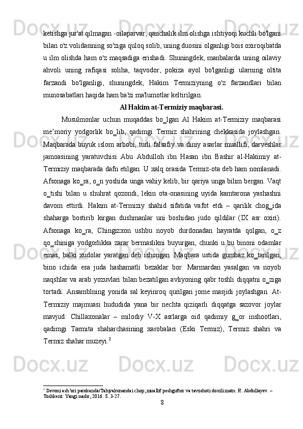 ketishga jur'at qilmagan -oilaparvar, qanchalik ilm olishga ishtiyoqi kuchli bo'lgani
bilan o'z volidasining so'ziga quloq solib, uning duosini olganligi bois oxiroqibatda
u ilm olishda ham o'z maqsadiga erishadi. Shuningdek, manbalarda uning oilaviy
ahvoli   uning   rafiqasi   soliha,   taqvodor,   pokiza   ayol   bo'lganligi   ularning   oltita
farzandi   bo'lganligi,   shuningdek,   Hakim   Termiziyning   o'z   farzandlari   bilan
munosabatlari haqida ham ba'zi ma'lumotlar keltirilgan.
Al Hakim at-Termiziy maqbarasi.
Musulmonlar   uchun   muqaddas   bo‗lgan   Al   Hakim   at-Termiziy   maqbarasi
me moriy   yodgorlik   bo‗lib,   qadimgi   Termiz   shahrining   chekkasida   joylashgan.ʼ
Maqbarada buyuk islom arbobi, turli falsafiy va diniy asarlar muallifi, darveshlar
jamoasining   yaratuvchisi   Abu   Abdulloh   ibn   Hasan   ibn   Bashir   al-Hakimiy   at-
Termiziy maqbarada dafn etilgan. U xalq orasida Termiz-ota deb ham nomlanadi.
Afsonaga ko‗ra, o‗n yoshida unga vahiy kelib, bir qariya unga bilim bergan. Vaqt
o‗tishi   bilan   u   shuhrat   qozondi,   lekin   ota-onasining   uyida   kamtarona   yashashni
davom   ettirdi.   Hakim   at-Termiziy   shahid   sifatida   vafot   etdi   –   qarilik   chog‗ida
shaharga   bostirib   kirgan   dushmanlar   uni   boshidan   judo   qildilar   (IX   asr   oxiri).
Afsonaga   ko‗ra,   Chingizxon   ushbu   noyob   durdonadan   hayratda   qolgan,   o‗z
qo‗shiniga   yodgorlikka   zarar   bermaslikni   buyurgan,   chunki   u   bu   binoni   odamlar
emas,   balki   xudolar   yaratgan   deb   ishongan.   Maqbara   ustida   gumbaz   ko‗tarilgan,
bino   ichida   esa   juda   hashamatli   bezaklar   bor.   Marmardan   yasalgan   va   noyob
naqshlar va arab yozuvlari bilan bezatilgan avliyoning qabr toshli diqqatni o‗ziga
tortadi.   Ansamblning   yonida   sal   keyinroq   qurilgan   jome   masjidi   joylashgan.   At-
Termiziy   majmuasi   hududida   yana   bir   nechta   qiziqarli   diqqatga   sazovor   joylar
mavjud:   Chillaxonalar   –   milodiy   V-X   asrlarga   oid   qadimiy   g‗or   inshootlari,
qadimgi   Tarmita   shaharchasining   xarobalari   (Eski   Termiz),   Termiz   shahri   va
Termiz shahar muzeyi. 2
2
 Devoni ash’ori parokanda/Tahiyakunandai chop, muallif peshguftor va tavzehoti doxili matn: R. Abdullayev. – 
Toshkent: Yangi nashr, 2016. S. 3-27.
8 