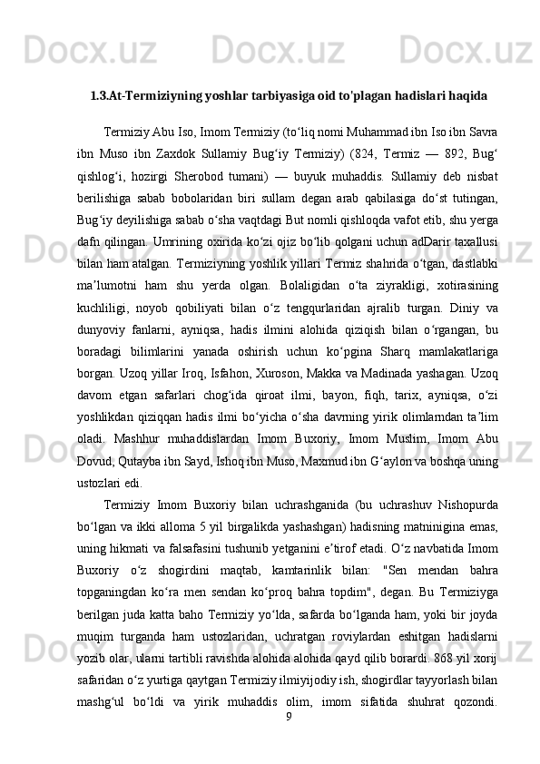 1.3.At-Termiziyning yoshlar tarbiyasiga oid to'plagan hadislari haqida
Termiziy Abu Iso, Imom Termiziy (to liq nomi Muhammad ibn Iso ibn Savraʻ
ibn   Muso   ibn   Zaxdok   Sullamiy   Bug iy   Termiziy)   (824,   Termiz   —   892,   Bug	
ʻ ʻ
qishlog i,   hozirgi   Sherobod   tumani)   —   buyuk   muhaddis.   Sullamiy   deb   nisbat	
ʻ
berilishiga   sabab   bobolaridan   biri   sullam   degan   arab   qabilasiga   do st   tutingan,	
ʻ
Bug iy deyilishiga sabab o sha vaqtdagi But nomli qishloqda vafot etib, shu yerga	
ʻ ʻ
dafn qilingan. Umrining oxirida ko zi ojiz bo lib qolgani uchun adDarir taxallusi	
ʻ ʻ
bilan ham atalgan. Termiziyning yoshlik yillari Termiz shahrida o tgan, dastlabki	
ʻ
ma lumotni   ham   shu   yerda   olgan.   Bolaligidan   o ta   ziyrakligi,   xotirasining	
ʼ ʻ
kuchliligi,   noyob   qobiliyati   bilan   o z   tengqurlaridan   ajralib   turgan.   Diniy   va	
ʻ
dunyoviy   fanlarni,   ayniqsa,   hadis   ilmini   alohida   qiziqish   bilan   o rgangan,   bu	
ʻ
boradagi   bilimlarini   yanada   oshirish   uchun   ko pgina   Sharq   mamlakatlariga	
ʻ
borgan. Uzoq yillar Iroq, Isfahon, Xuroson, Makka va Madinada yashagan. Uzoq
davom   etgan   safarlari   chog ida   qiroat   ilmi,   bayon,   fiqh,   tarix,   ayniqsa,   o zi	
ʻ ʻ
yoshlikdan   qiziqqan   hadis   ilmi   bo yicha   o sha   davrning   yirik   olimlarndan   ta lim	
ʻ ʻ ʼ
oladi.   Mashhur   muhaddislardan   Imom   Buxoriy,   Imom   Muslim,   Imom   Abu
Dovud, Qutayba ibn Sayd, Ishoq ibn Muso, Maxmud ibn G aylon va boshqa uning	
ʻ
ustozlari edi.
Termiziy   Imom   Buxoriy   bilan   uchrashganida   (bu   uchrashuv   Nishopurda
bo lgan va ikki alloma 5 yil birgalikda yashashgan)  hadisning matninigina emas,	
ʻ
uning hikmati va falsafasini tushunib yetganini e tirof etadi. O z navbatida Imom	
ʼ ʻ
Buxoriy   o z   shogirdini   maqtab,   kamtarinlik   bilan:   "Sen   mendan   bahra	
ʻ
topganingdan   ko ra   men   sendan   ko proq   bahra   topdim",   degan.   Bu   Termiziyga	
ʻ ʻ
berilgan juda katta baho Termiziy yo lda, safarda bo lganda ham, yoki  bir  joyda	
ʻ ʻ
muqim   turganda   ham   ustozlaridan,   uchratgan   roviylardan   eshitgan   hadislarni
yozib olar, ularni tartibli ravishda alohida alohida qayd qilib borardi. 868 yil xorij
safaridan o z yurtiga qaytgan Termiziy ilmiyijodiy ish, shogirdlar tayyorlash bilan	
ʻ
mashg ul   bo ldi   va   yirik   muhaddis   olim,   imom   sifatida   shuhrat   qozondi.	
ʻ ʻ
9