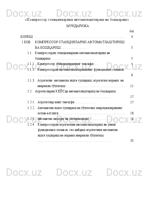 «Компрессор станцияларини автоматлаштириш ва бошқариш» 
МУНДАРИЖА
бет
КИРИШ ……………………………………………………………………… 4
1 БОБ. КОМПРЕССОР СТАНЦИЯЛАРНИ АВТОМАТЛАШТИРИШ 
ВА БОШҚАРИШ ………………….. 5
1.1. Компрессорли станцияларини автоматлаштириш ва 
бошқариш ……………………………….. 5
1.1.1. Компрессор станцияларининг тавсифи …
5
1.1.2. Компрессорли автоматлаштиришнинг функционал схемаси 
………………………………………….. 8
1.1.3. Агрегатни  автоматик ишга тушириш, агрегатни нормал  ва 
аварияли тўхтатиш …………………………………………….. 11
1.2. Агрегатларни К E ЙСда автоматлаштириш ва бошқариш 
………………………………………………………… 17
1.2.1. Агрегатлар нинг тавсифи ………………
17
1.2.2. Автоматни ишга тушириш ва тўхтатиш опарецияларининг 
кетма-кетлиги ………………………………………………….. 18
1.2.3. автоматик назорат ва сигнализация ……………………..
24
1.2.4. Компрессорли агрегатини автоматлаштириш ва унинг 
функционал схемаси. газ ҳайдаш агрегатини автоматик 
ишга тушириш ва нормал аварияли тўхтатиш 
……………………………………………………….. 35 